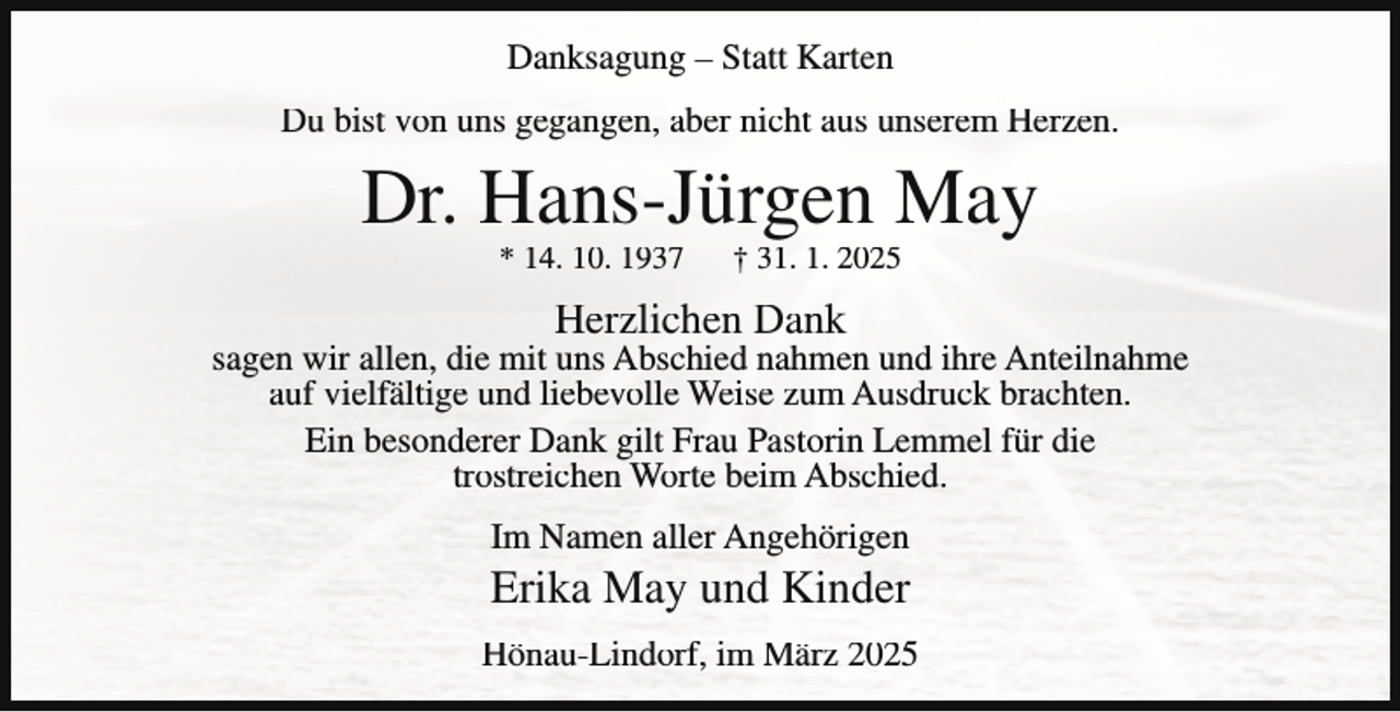 <p>Danksagung – Statt Karten<br />Du bist von uns gegangen, aber nicht aus unserem Herzen.</p><p>Dr. Hans-Jürgen May<br />* 14. 10. 1937</p><p>† 31. 1. 2025</p><p>Herzlichen Dank</p><p>sagen wir allen, die mit uns Abschied nahmen und ihre Anteilnahme<br />auf vielfältige und liebevolle Weise zum Ausdruck brachten.<br />Ein besonderer Dank gilt Frau Pastorin Lemmel für die<br />trostreichen Worte beim Abschied.<br />Im Namen aller Angehörigen</p><p>Erika May und Kinder<br />Hönau-Lindorf, im März 2025</p>