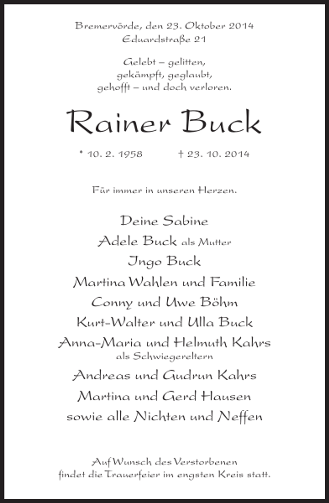 <p>Bremervörde, den 23. Oktober 2014<br />Eduardstraße 21<br />Gelebt – gelitten,<br />gekämpft, geglaubt,<br />gehofft – und doch verloren.</p><p>Rainer Buck<br />* 10. 2. 1958 † 23. 10. 2014<br />Für immer in unseren Herzen.</p><p>Deine Sabine<br />Adele Buck als Mutter<br />Ingo Buck<br />Martina Wahlen und Familie<br />Conny und Uwe Böhm<br />Kurt-Walter und Ulla Buck<br />Anna-Maria und Helmuth Kahrs<br />als Schwiegereltern</p><p>Andreas und Gudrun Kahrs<br />Martina und Gerd Hausen<br />sowie alle Nichten und Neffen<br />Auf Wunsch des Verstorbenen<br />findet die Trauerfeier im engsten Kreis statt.</p>