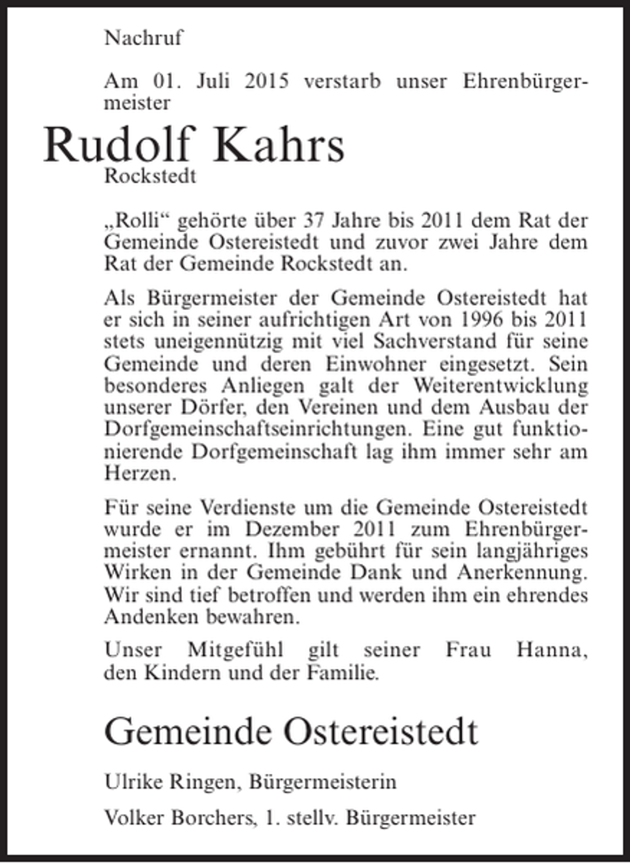 <p>Nachruf<br />Am 01. Juli 2015 verstarb unser Ehrenbürgermeister</p><p>Rudolf Kahrs<br />Rockstedt</p><p>„Rolli“ gehörte über 37 Jahre bis 2011 dem Rat der<br />Gemeinde Ostereistedt und zuvor zwei Jahre dem<br />Rat der Gemeinde Rockstedt an.<br />Als Bürgermeister der Gemeinde Ostereistedt hat<br />er sich in seiner aufrichtigen Art von 1996 bis 2011<br />stets uneigennützig mit viel Sachverstand für seine<br />Gemeinde und deren Einwohner eingesetzt. Sein<br />besonderes Anliegen galt der Weiterentwicklung<br />unserer Dörfer, den Vereinen und dem Ausbau der<br />Dorfgemeinschaftseinrichtungen. Eine gut funktionierende Dorfgemeinschaft lag ihm immer sehr am<br />Herzen.<br />Für seine Verdienste um die Gemeinde Ostereistedt<br />wurde er im Dezember 2011 zum Ehrenbürgermeister ernannt. Ihm gebührt für sein langjähriges<br />Wirken in der Gemeinde Dank und Anerkennung.<br />Wir sind tief betroffen und werden ihm ein ehrendes<br />Andenken bewahren.<br />Unser Mitgefühl gilt seiner<br />den Kindern und der Familie.</p><p>Frau</p><p>Hanna,</p><p>Gemeinde Ostereistedt<br />Ulrike Ringen, Bürgermeisterin<br />Volker Borchers, 1. stellv. Bürgermeister</p>