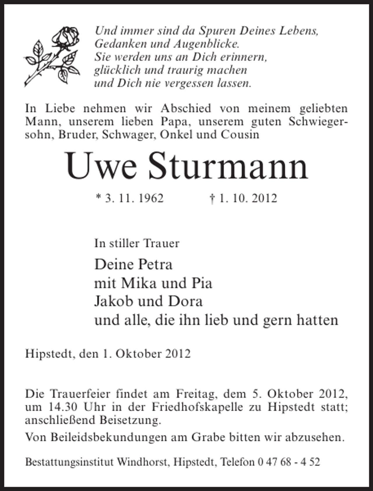 <p>Und immer sind da Spuren Deines Lebens,<br />Gedanken und Augenblicke.<br />Sie werden uns an Dich erinnern,<br />glücklich und traurig machen<br />und Dich nie vergessen lassen.<br />In Liebe nehmen wir Abschied von meinem geliebten<br />Mann, unserem lieben Papa, unserem guten Schwiegersohn, Bruder, Schwager, Onkel und Cousin</p><p>Uwe Sturmann<br />* 3. 11. 1962</p><p>† 1. 10. 2012</p><p>In stiller Trauer</p><p>Deine Petra<br />mit Mika und Pia<br />Jakob und Dora<br />und alle, die ihn lieb und gern hatten<br />Hipstedt, den 1. Oktober 2012<br />Die Trauerfeier findet am Freitag, dem 5. Oktober 2012,<br />um 14.30 Uhr in der Friedhofskapelle zu Hipstedt statt;<br />anschließend Beisetzung.<br />Von Beileidsbekundungen am Grabe bitten wir abzusehen.<br />Bestattungsinstitut Windhorst, Hipstedt, Telefon 0 47 68 - 4 52</p>