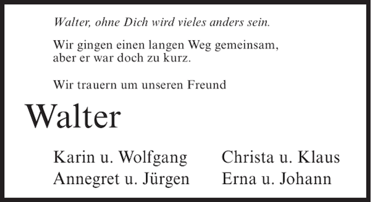 <p>Walter, ohne Dich wird vieles anders sein.<br />Wir gingen einen langen Weg gemeinsam,<br />aber er war doch zu kurz.<br />Wir trauern um unseren Freund</p><p>Walter<br />Karin u. Wolfgang<br />Annegret u. Jürgen</p><p>Christa u. Klaus<br />Erna u. Johann</p>