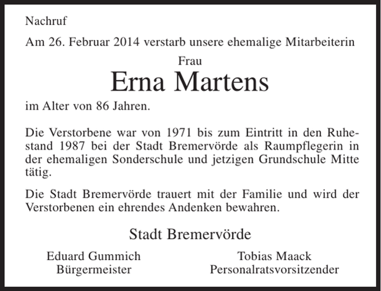<p>Nachruf<br />Am 26. Februar 2014 verstarb unsere ehemalige Mitarbeiterin<br />Frau</p><p>Erna Martens</p><p>im Alter von 86 Jahren.<br />Die Verstorbene war von 1971 bis zum Eintritt in den Ruhestand 1987 bei der Stadt Bremervörde als Raumpflegerin in<br />der ehemaligen Sonderschule und jetzigen Grundschule Mitte<br />tätig.<br />Die Stadt Bremervörde trauert mit der Familie und wird der<br />Verstorbenen ein ehrendes Andenken bewahren.</p><p>Stadt Bremervörde<br />Eduard Gummich<br />Bürgermeister</p><p>Tobias Maack<br />Personalratsvorsitzender</p>