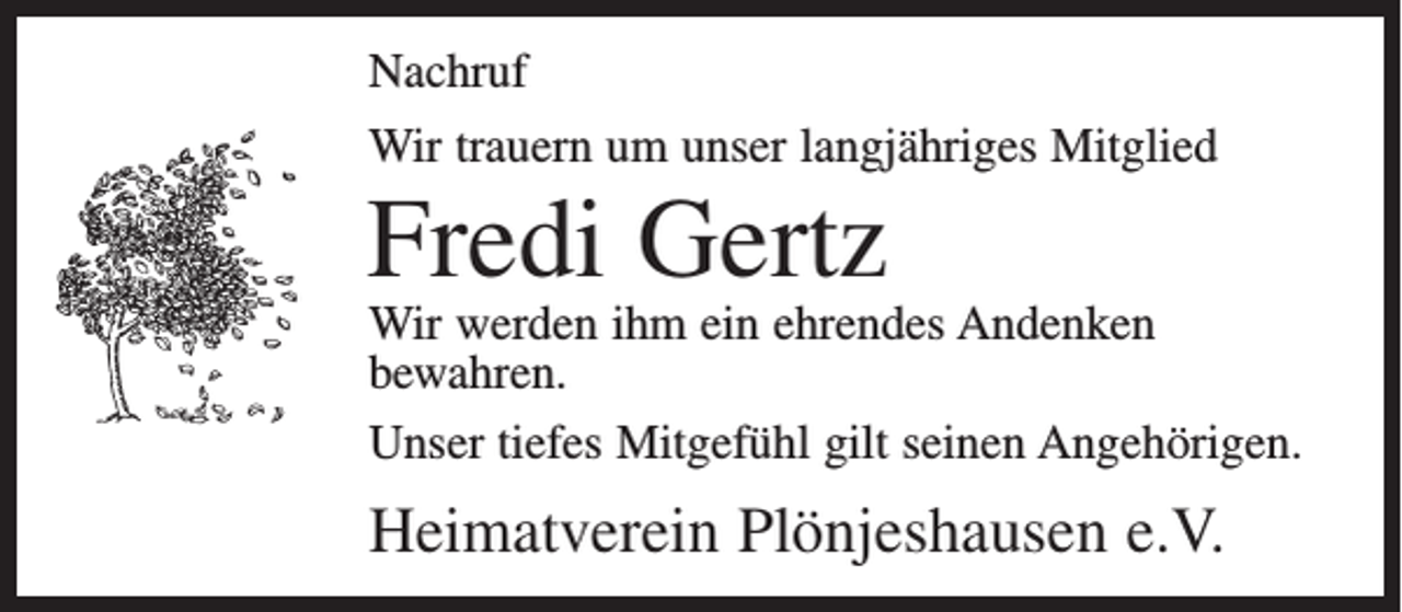 <p>Nachruf<br />Wir trauern um unser langjähriges Mitglied</p><p>Fredi Gertz</p><p>Wir werden ihm ein ehrendes Andenken<br />bewahren.<br />Unser tiefes Mitgefühl gilt seinen Angehörigen.</p><p>Heimatverein Plönjeshausen e.V.</p>