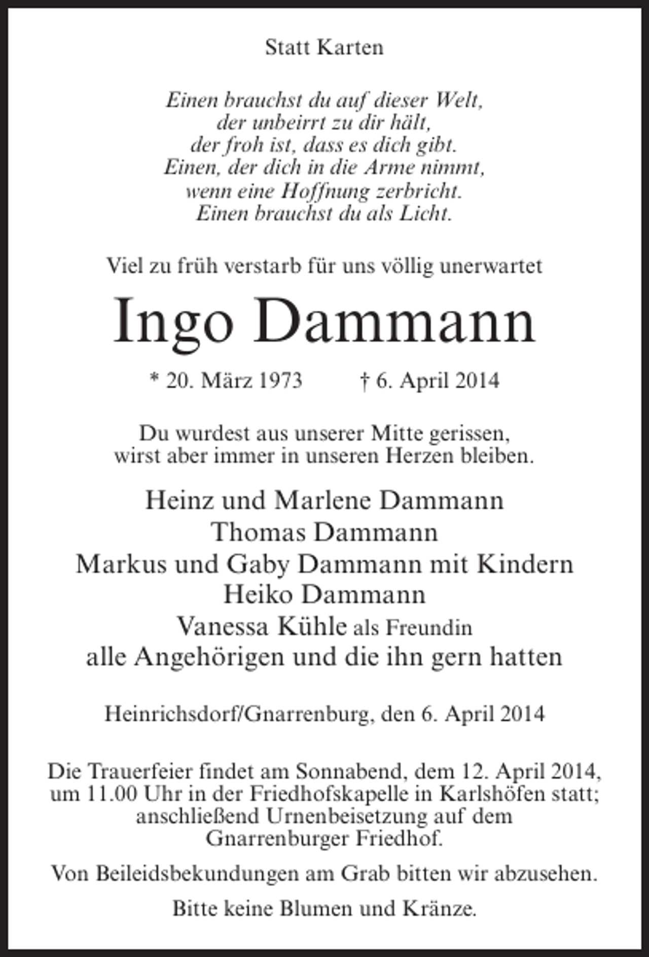 <p>Statt Karten<br />Einen brauchst du auf dieser Welt,<br />der unbeirrt zu dir hält,<br />der froh ist, dass es dich gibt.<br />Einen, der dich in die Arme nimmt,<br />wenn eine Hoffnung zerbricht.<br />Einen brauchst du als Licht.<br />Viel zu früh verstarb für uns völlig unerwartet</p>
<p>Ingo Dammann<br />* 20. März 1973 † 6. April 2014<br />Du wurdest aus unserer Mitte gerissen,<br />wirst aber immer in unseren Herzen bleiben.</p>
<p>Heinz und Marlene Dammann<br />Thomas Dammann<br />Markus und Gaby Dammann mit Kindern<br />Heiko Dammann<br />Vanessa Kühle als Freundin<br />alle Angehörigen und die ihn gern hatten<br />Heinrichsdorf/Gnarrenburg, den 6. April 2014<br />Die Trauerfeier findet am Sonnabend, dem 12. April 2014,<br />um 11.00 Uhr in der Friedhofskapelle in Karlshöfen statt;<br />anschließend Urnenbeisetzung auf dem<br />Gnarrenburger Friedhof.<br />Von Beileidsbekundungen am Grab bitten wir abzusehen.<br />Bitte keine Blumen und Kränze.</p>