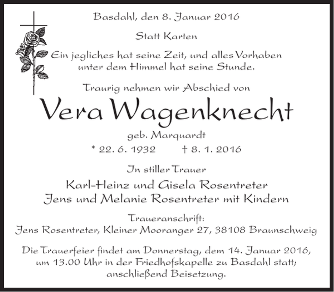 <p>Basdahl, den 8. Januar 2016<br />Statt Karten<br />Ein jegliches hat seine Zeit, und alles Vorhaben<br />unter dem Himmel hat seine Stunde.<br />Traurig nehmen wir Abschied von</p><p>Vera Wagenknecht<br />geb. Marquardt<br />* 22. 6. 1932<br />† 8. 1. 2016<br />In stiller Trauer</p><p>Karl-Heinz und Gisela Rosentreter<br />Jens und Melanie Rosentreter mit Kindern<br />Traueranschrift:<br />Jens Rosentreter, Kleiner Mooranger 27, 38108 Braunschweig<br />Die Trauerfeier findet am Donnerstag, dem 14. Januar 2016,<br />um 13.00 Uhr in der Friedhofskapelle zu Basdahl statt;<br />anschließend Beisetzung.</p>