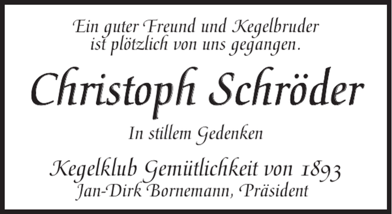 <p>Ein guter Freund und Kegelbruder<br />ist plötzlich von uns gegangen.</p><p>Christoph Schröder<br />In stillem Gedenken</p><p>Kegelklub Gemütlichkeit von 1893<br />Jan-Dirk Bornemann, Präsident</p>