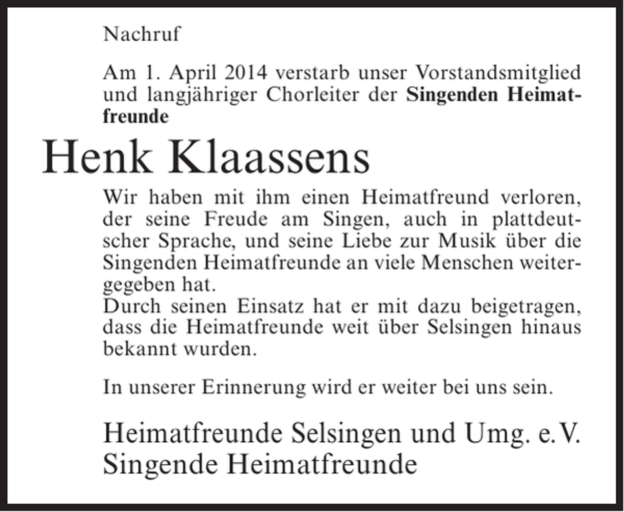 <p>Nachruf<br />Am 1. April 2014 verstarb unser Vorstandsmitglied<br />und langjähriger Chorleiter der Singenden Heimatfreunde</p><p>Henk Klaassens</p><p>Wir haben mit ihm einen Heimatfreund verloren,<br />der seine Freude am Singen, auch in plattdeutscher Sprache, und seine Liebe zur Musik über die<br />Singenden Heimatfreunde an viele Menschen weitergegeben hat.<br />Durch seinen Einsatz hat er mit dazu beigetragen,<br />dass die Heimatfreunde weit über Selsingen hinaus<br />bekannt wurden.<br />In unserer Erinnerung wird er weiter bei uns sein.</p><p>Heimatfreunde Selsingen und Umg. e.V.<br />Singende Heimatfreunde</p>