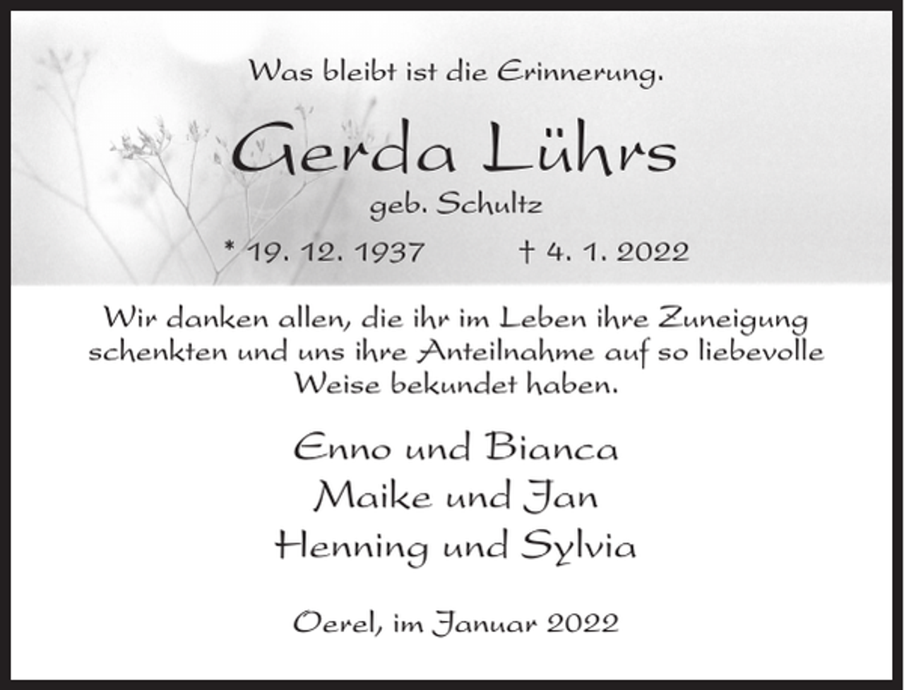<p>Was bleibt ist die Erinnerung.</p><p>Gerda Lührs</p><p>geb. Schultz<br />* 19. 12. 1937<br />† 4. 1. 2022<br />Wir danken allen, die ihr im Leben ihre Zuneigung<br />schenkten und uns ihre Anteilnahme auf so liebevolle<br />Weise bekundet haben.</p><p>Enno und Bianca<br />Maike und Jan<br />Henning und Sylvia<br />Oerel, im Januar 2022</p>