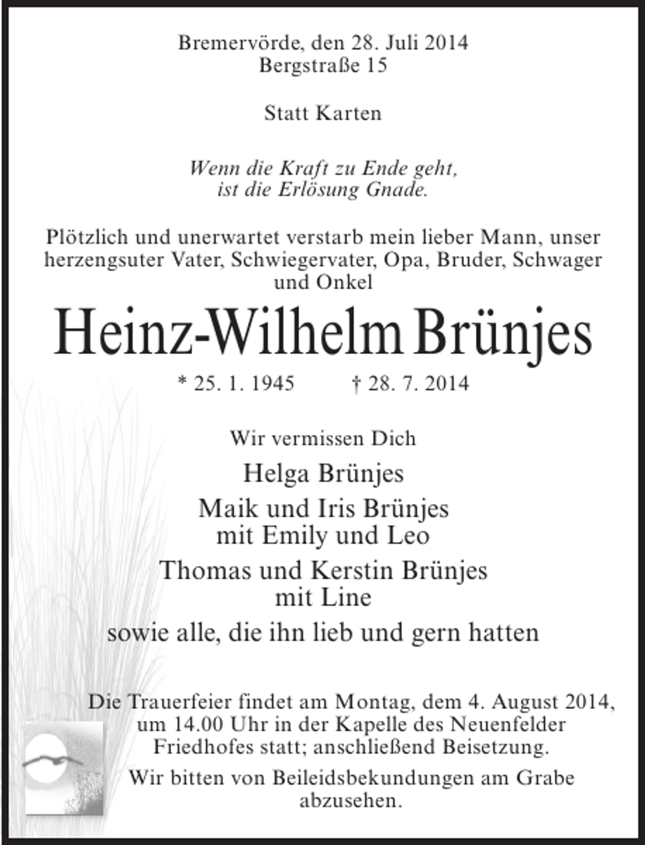 <p>Bremervörde, den 28. Juli 2014<br />Bergstraße 15<br />Statt Karten<br />Wenn die Kraft zu Ende geht,<br />ist die Erlösung Gnade.<br />Plötzlich und unerwartet verstarb mein lieber Mann, unser<br />herzengsuter Vater, Schwiegervater, Opa, Bruder, Schwager<br />und Onkel</p><p>Heinz-Wilhelm Brünjes<br />* 25. 1. 1945 † 28. 7. 2014<br />Wir vermissen Dich</p><p>Helga Brünjes<br />Maik und Iris Brünjes<br />mit Emily und Leo<br />Thomas und Kerstin Brünjes<br />mit Line<br />sowie alle, die ihn lieb und gern hatten<br />Die Trauerfeier findet am Montag, dem 4. August 2014,<br />um 14.00 Uhr in der Kapelle des Neuenfelder<br />Friedhofes statt; anschließend Beisetzung.<br />Wir bitten von Beileidsbekundungen am Grabe<br />abzusehen.</p>