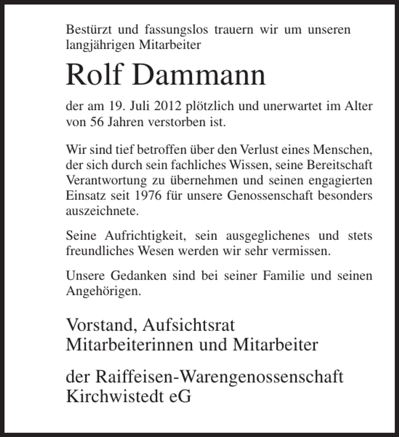 <p>Bestürzt und fassungslos trauern wir um unseren<br />langjährigen Mitarbeiter</p><p>Rolf Dammann<br />der am 19. Juli 2012 plötzlich und unerwartet im Alter<br />von 56 Jahren verstorben ist.<br />Wir sind tief betroffen über den Verlust eines Menschen,<br />der sich durch sein fachliches Wissen, seine Bereitschaft<br />Verantwortung zu übernehmen und seinen engagierten<br />Einsatz seit 1976 für unsere Genossenschaft besonders<br />auszeichnete.<br />Seine Aufrichtigkeit, sein ausgeglichenes und stets<br />freundliches Wesen werden wir sehr vermissen.<br />Unsere Gedanken sind bei seiner Familie und seinen<br />Angehörigen.</p><p>Vorstand, Aufsichtsrat<br />Mitarbeiterinnen und Mitarbeiter<br />der Raiffeisen-Warengenossenschaft<br />Kirchwistedt eG</p>