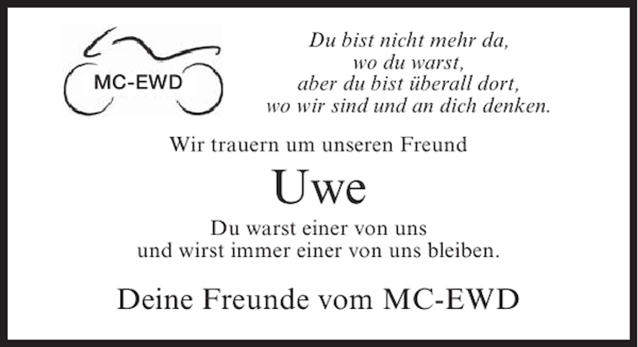 <p>MC-EWD</p><p>Du bist nicht mehr da,<br />wo du warst,<br />aber du bist überall dort,<br />wo wir sind und an dich denken.</p><p>Wir trauern um unseren Freund</p><p>Uwe<br />Du warst einer von uns<br />und wirst immer einer von uns bleiben.</p><p>Deine Freunde vom MC-EWD</p>