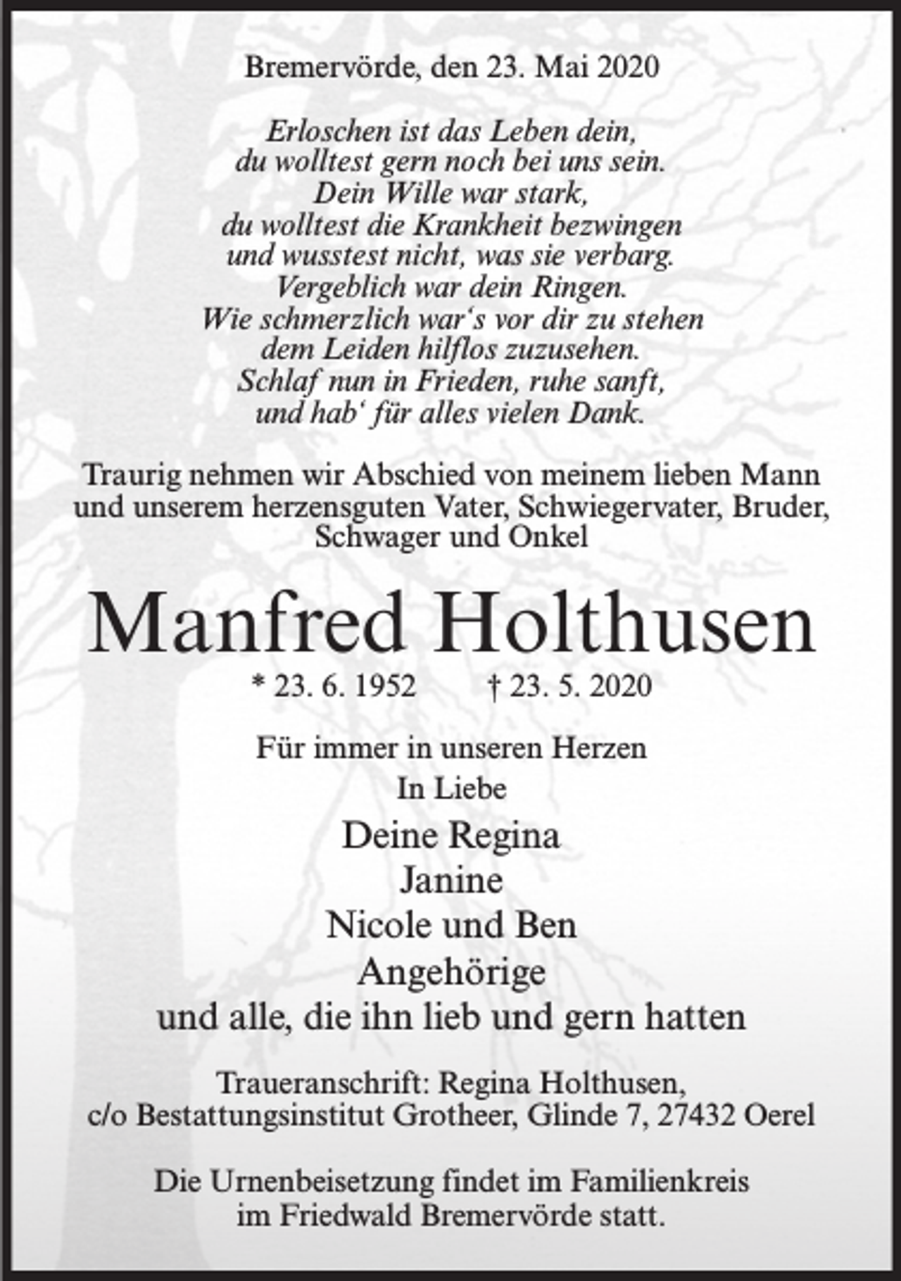 <p>Bremervörde, den 23. Mai 2020<br />Erloschen ist das Leben dein,<br />du wolltest gern noch bei uns sein.<br />Dein Wille war stark,<br />du wolltest die Krankheit bezwingen<br />und wusstest nicht, was sie verbarg.<br />Vergeblich war dein Ringen.<br />Wie schmerzlich war‘s vor dir zu stehen<br />dem Leiden hilflos zuzusehen.<br />Schlaf nun in Frieden, ruhe sanft,<br />und hab‘ für alles vielen Dank.<br />Traurig nehmen wir Abschied von meinem lieben Mann<br />und unserem herzensguten Vater, Schwiegervater, Bruder,<br />Schwager und Onkel</p><p>Manfred Holthusen<br />* 23. 6. 1952</p><p>† 23. 5. 2020</p><p>Für immer in unseren Herzen<br />In Liebe</p><p>Deine Regina<br />Janine<br />Nicole und Ben<br />Angehörige<br />und alle, die ihn lieb und gern hatten<br />Traueranschrift: Regina Holthusen,<br />c/o Bestattungsinstitut Grotheer, Glinde 7, 27432 Oerel<br />Die Urnenbeisetzung findet im Familienkreis<br />im Friedwald Bremervörde statt.</p>