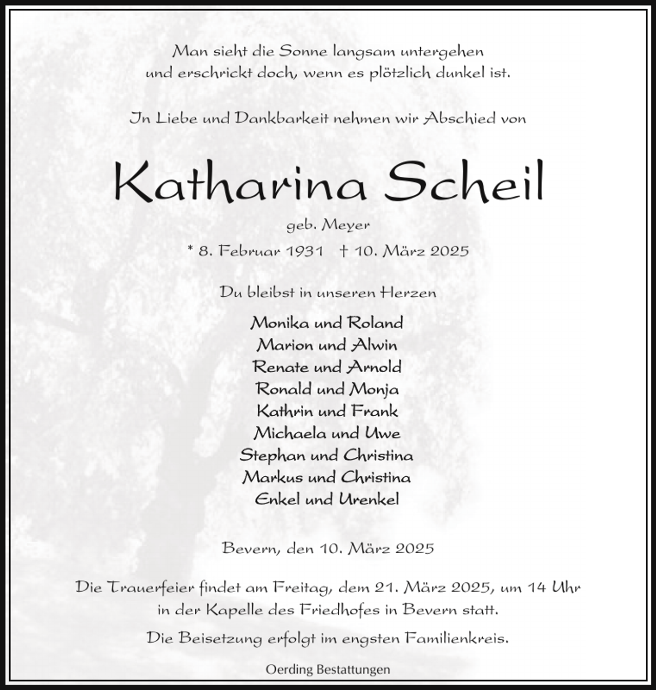 <p>Man sieht die Sonne langsam untergehen<br />und erschrickt doch, wenn es plötzlich dunkel ist.<br />In Liebe und Dankbarkeit nehmen wir Abschied von</p><p>Katharina Scheil<br />geb. Meyer</p><p>* 8. Februar 1931 † 10. März 2025<br />Du bleibst in unseren Herzen</p><p>Bevern, den 10. März 2025<br />Die Trauerfeier findet am Freitag, dem 21. März 2025, um 14 Uhr<br />in der Kapelle des Friedhofes in Bevern statt.<br />Die Beisetzung erfolgt im engsten Familienkreis.<br />Oerding Bestattungen</p>