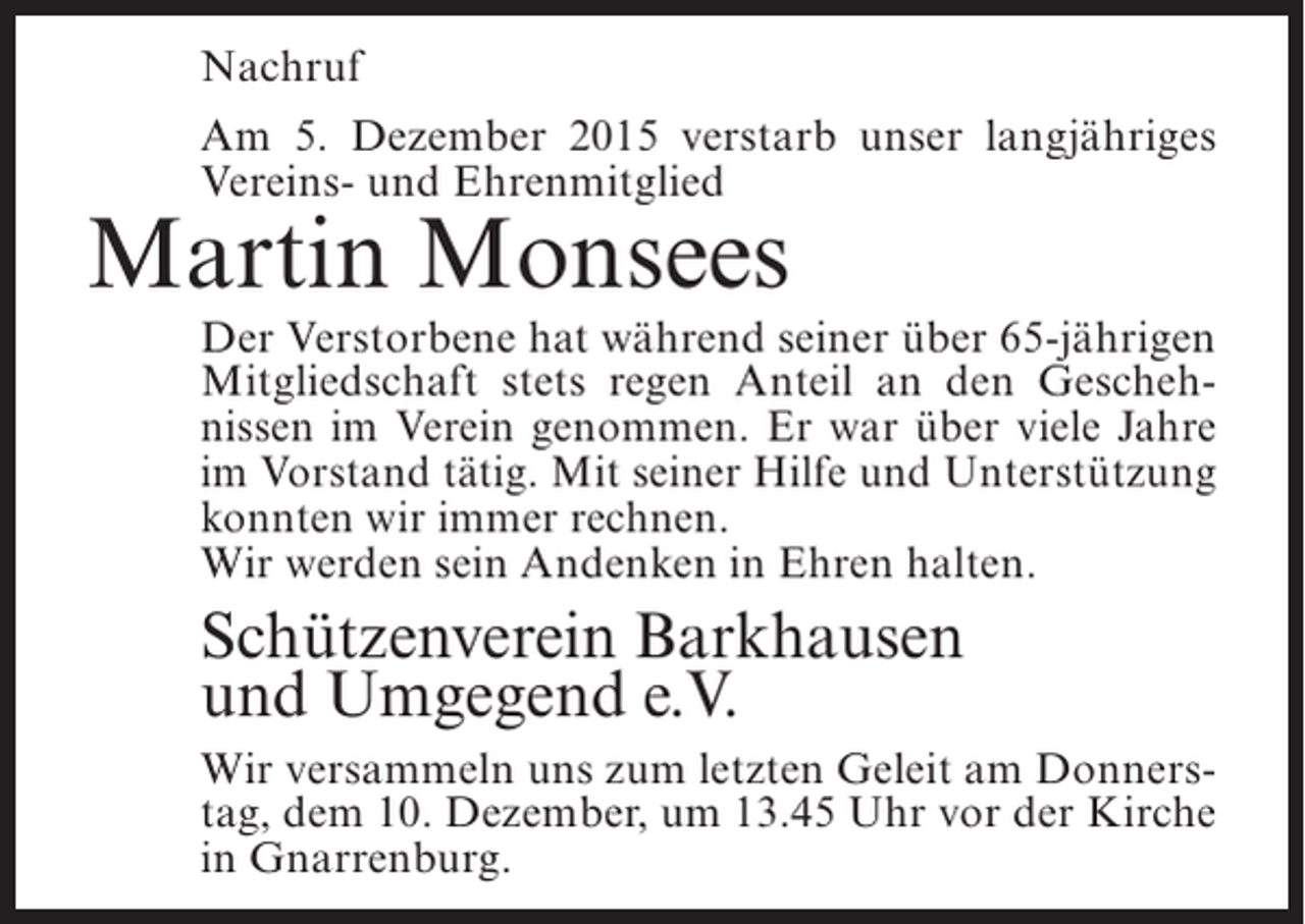 <p>Nachruf<br />Am 5. Dezember 2015 verstarb unser langjähriges<br />Vereins- und Ehrenmitglied</p><p>Martin Monsees</p><p>Der Verstorbene hat während seiner über 65-jährigen<br />Mitgliedschaft stets regen Anteil an den Geschehnissen im Verein genommen. Er war über viele Jahre<br />im Vorstand tätig. Mit seiner Hilfe und Unterstützung<br />konnten wir immer rechnen.<br />Wir werden sein Andenken in Ehren halten.</p><p>Schützenverein Barkhausen<br />und Umgegend e.V.<br />Wir versammeln uns zum letzten Geleit am Donnerstag, dem 10. Dezember, um 13.45 Uhr vor der Kirche<br />in Gnarrenburg.</p>