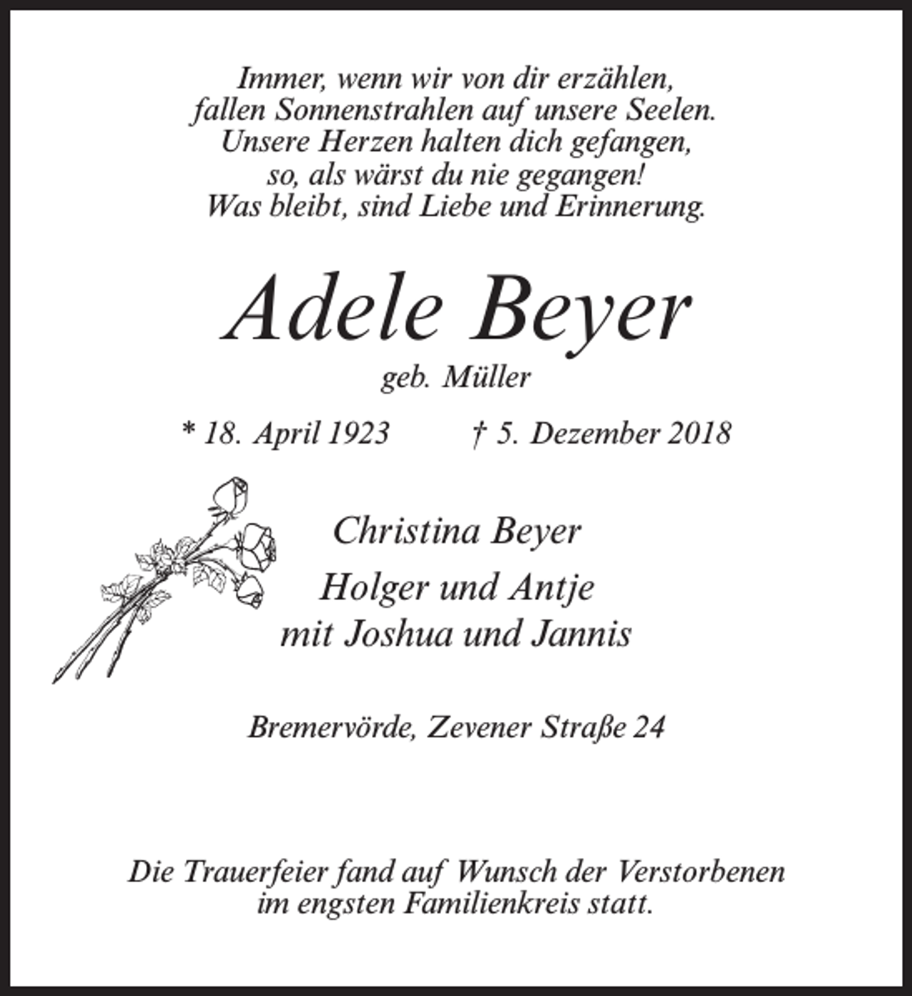 <p>Immer, wenn wir von dir erzählen,<br />fallen Sonnenstrahlen auf unsere Seelen.<br />Unsere Herzen halten dich gefangen,<br />so, als wärst du nie gegangen!<br />Was bleibt, sind Liebe und Erinnerung.</p><p>Adele Beyer<br />geb. Müller</p><p>* 18. April 1923 † 5. Dezember 2018</p><p>Christina Beyer<br />Holger und Antje<br />mit Joshua und Jannis<br />Bremervörde, Zevener Straße 24</p><p>Die Trauerfeier fand auf Wunsch der Verstorbenen<br />im engsten Familienkreis statt.</p>