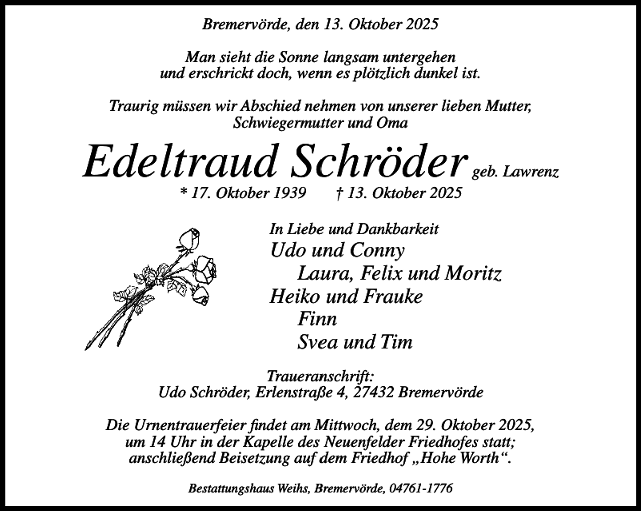 <p>Bremervörde, den 13. Oktober 2025<br />Man sieht die Sonne langsam untergehen<br />und erschrickt doch, wenn es plötzlich dunkel ist.<br />Traurig müssen wir Abschied nehmen von unserer lieben Mutter,<br />Schwiegermutter und Oma</p><p>Edeltraud Schröder<br />* 17. Oktober 1939</p><p>geb. Lawrenz</p><p>† 13. Oktober 2025</p><p>In Liebe und Dankbarkeit</p><p>Udo und Conny<br />Laura, Felix und Moritz<br />Heiko und Frauke<br />Finn<br />Svea und Tim<br />Traueranschrift:<br />Udo Schröder, Erlenstraße 4, 27432 Bremervörde<br />Die Urnentrauerfeier findet am Mittwoch, dem 29. Oktober 2025,<br />um 14 Uhr in der Kapelle des Neuenfelder Friedhofes statt;<br />anschließend Beisetzung auf dem Friedhof „Hohe Worth“.<br />Bestattungshaus Weihs, Bremervörde, 04761-1776</p>