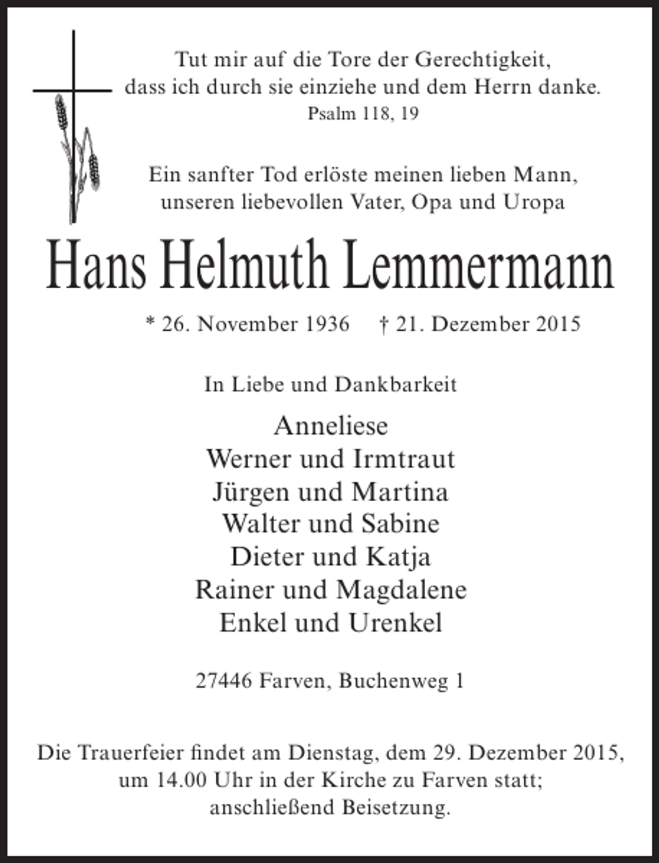 <p>Tut mir auf die Tore der Gerechtigkeit,<br />dass ich durch sie einziehe und dem Herrn danke.<br />Psalm 118, 19</p><p>Ein sanfter Tod erlöste meinen lieben Mann,<br />unseren liebevollen Vater, Opa und Uropa</p><p>Hans Helmuth Lemmermann<br />* 26. November 1936</p><p>† 21. Dezember 2015</p><p>In Liebe und Dankbarkeit</p><p>Anneliese<br />Werner und Irmtraut<br />Jürgen und Martina<br />Walter und Sabine<br />Dieter und Katja<br />Rainer und Magdalene<br />Enkel und Urenkel<br />27446 Farven, Buchenweg 1<br />Die Trauerfeier findet am Dienstag, dem 29. Dezember 2015,<br />um 14.00 Uhr in der Kirche zu Farven statt;<br />anschließend Beisetzung.</p>