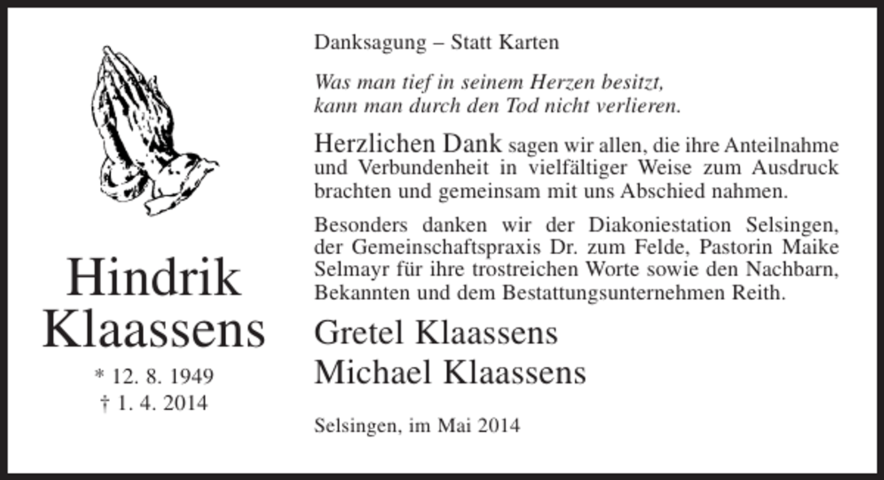<p>Danksagung – Statt Karten<br />Was man tief in seinem Herzen besitzt,<br />kann man durch den Tod nicht verlieren.</p><p>Herzlichen Dank sagen wir allen, die ihre Anteilnahme</p><p>Hindrik<br />Klaassens<br />* 12. 8. 1949<br />† 1. 4. 2014</p><p>und Verbundenheit in vielfältiger Weise zum Ausdruck<br />brachten und gemeinsam mit uns Abschied nahmen.<br />Besonders danken wir der Diakoniestation Selsingen,<br />der Gemeinschaftspraxis Dr. zum Felde, Pastorin Maike<br />Selmayr für ihre trostreichen Worte sowie den Nachbarn,<br />Bekannten und dem Bestattungsunternehmen Reith.</p><p>Gretel Klaassens<br />Michael Klaassens<br />Selsingen, im Mai 2014</p>