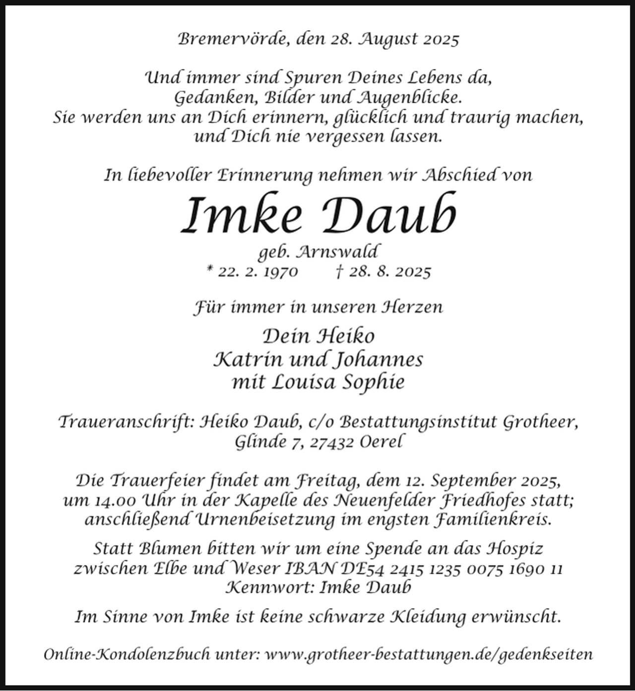 <p>Bremervörde, den 28. August 2025<br />Und immer sind Spuren Deines Lebens da,<br />Gedanken, Bilder und Augenblicke.<br />Sie werden uns an Dich erinnern, glücklich und traurig machen,<br />und Dich nie vergessen lassen.<br />In liebevoller Erinnerung nehmen wir Abschied von</p><p>Imke Daub<br />geb. Arnswald<br />* 22. 2. 1970<br />† 28. 8. 2025</p><p>Für immer in unseren Herzen</p><p>Dein Heiko<br />Katrin und Johannes<br />mit Louisa Sophie<br />Traueranschrift: Heiko Daub, c/o Bestattungsinstitut Grotheer,<br />Glinde 7, 27432 Oerel<br />Die Trauerfeier findet am Freitag, dem 12. September 2025,<br />um 14.00 Uhr in der Kapelle des Neuenfelder Friedhofes statt;<br />anschließend Urnenbeisetzung im engsten Familienkreis.<br />Statt Blumen bitten wir um eine Spende an das Hospiz<br />zwischen Elbe und Weser IBAN DE54 2415 1235 0075 1690 11<br />Kennwort: Imke Daub<br />Im Sinne von Imke ist keine schwarze Kleidung erwünscht.<br />Online-Kondolenzbuch unter: www.grotheer-bestattungen.de/gedenkseiten</p>