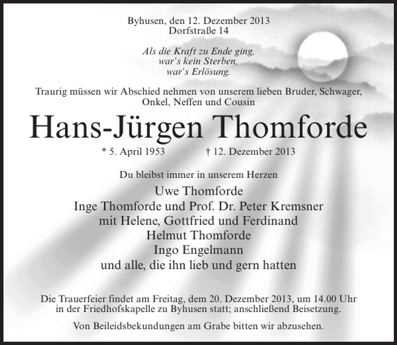 <p>Byhusen, den 12. Dezember 2013<br />Dorfstraße 14<br />Als die Kraft zu Ende ging,<br />war‘s kein Sterben,<br />war‘s Erlösung.<br />Traurig müssen wir Abschied nehmen von unserem lieben Bruder, Schwager,<br />Onkel, Neffen und Cousin</p><p>Hans-Jürgen Thomforde<br />* 5. April 1953 † 12. Dezember 2013<br />Du bleibst immer in unserem Herzen</p><p>Uwe Thomforde<br />Inge Thomforde und Prof. Dr. Peter Kremsner<br />mit Helene, Gottfried und Ferdinand<br />Helmut Thomforde<br />Ingo Engelmann<br />und alle, die ihn lieb und gern hatten<br />Die Trauerfeier findet am Freitag, dem 20. Dezember 2013, um 14.00 Uhr<br />in der Friedhofskapelle zu Byhusen statt; anschließend Beisetzung.<br />Von Beileidsbekundungen am Grabe bitten wir abzusehen.</p>