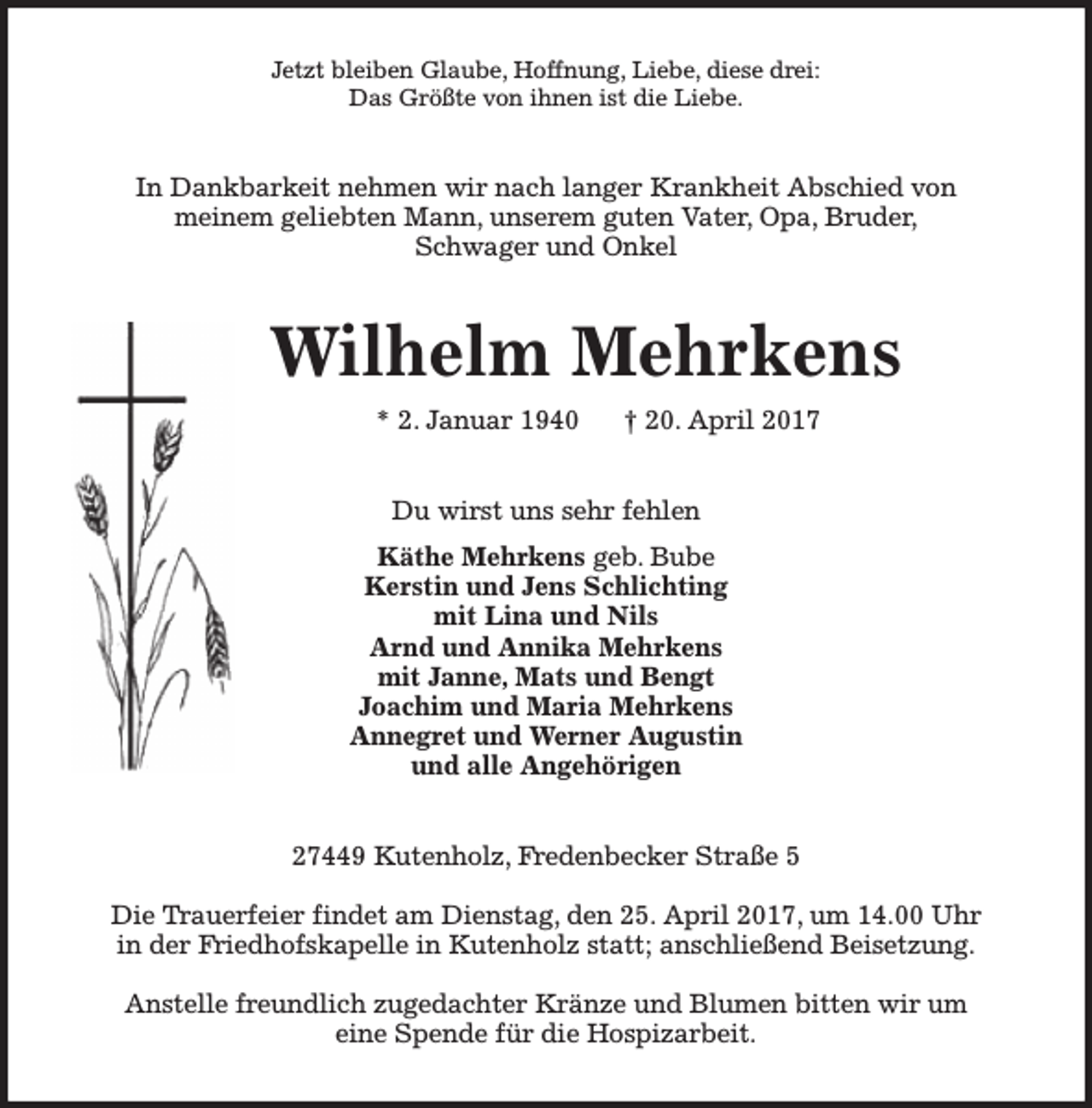 <p>Jetzt bleiben Glaube, Hoffnung, Liebe, diese drei:<br />Das Größte von ihnen ist die Liebe.</p><p>In Dankbarkeit nehmen wir nach langer Krankheit Abschied von<br />meinem geliebten Mann, unserem guten Vater, Opa, Bruder,<br />Schwager und Onkel</p><p>Wilhelm Mehrkens<br />* 2. Januar 1940</p><p>† 20. April 2017</p><p>Du wirst uns sehr fehlen<br />Käthe Mehrkens geb. Bube<br />Kerstin und Jens Schlichting<br />mit Lina und Nils<br />Arnd und Annika Mehrkens<br />mit Janne, Mats und Bengt<br />Joachim und Maria Mehrkens<br />Annegret und Werner Augustin<br />und alle Angehörigen<br />27449 Kutenholz, Fredenbecker Straße 5<br />Die Trauerfeier findet am Dienstag, den 25. April 2017, um 14.00 Uhr<br />in der Friedhofskapelle in Kutenholz statt; anschließend Beisetzung.<br />Anstelle freundlich zugedachter Kränze und Blumen bitten wir um<br />eine Spende für die Hospizarbeit.</p>