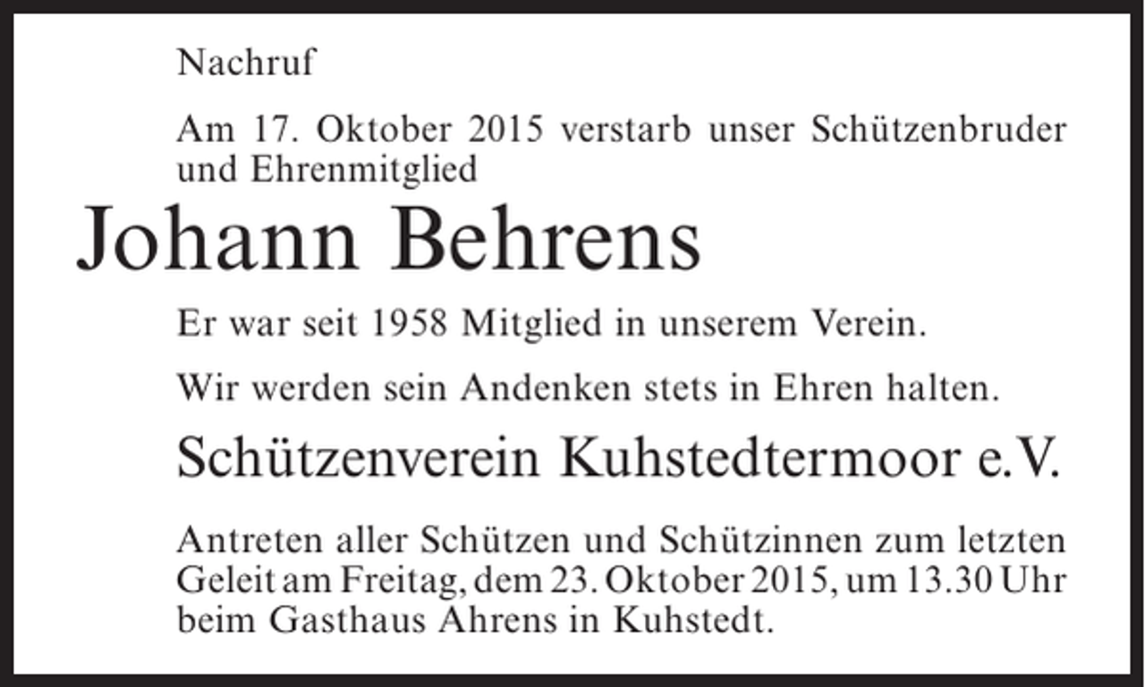 <p>Nachruf<br />Am 17. Oktober 2015 verstarb unser Schützenbruder<br />und Ehrenmitglied</p><p>Johann Behrens</p><p>Er war seit 1958 Mitglied in unserem Verein.<br />Wir werden sein Andenken stets in Ehren halten.</p><p>Schützenverein Kuhstedtermoor e.V.<br />Antreten aller Schützen und Schützinnen zum ­etzten<br />l<br />Geleit am Freitag, dem 23. Oktober 2015, um 13.30 Uhr<br />beim Gasthaus Ahrens in Kuhstedt.</p>