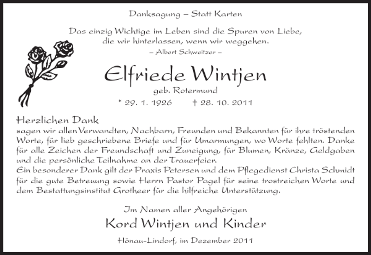 <p>Danksagung – Statt Karten<br />Das einzig Wichtige im Leben sind die Spuren von Liebe,<br />die wir hinterlassen, wenn wir weggehen.<br />– Albert Schweitzer –</p><p>Elfriede Wintjen<br />geb. Rotermund<br />* 29. 1. 1926<br />† 28. 10. 2011</p><p>Herzlichen Dank<br />sagen wir allen Verwandten, Nachbarn, Freunden und Bekannten für ihre tröstenden<br />Worte, für lieb geschriebene Briefe und für Umarmungen, wo Worte fehlten. Danke<br />für alle Zeichen der Freundschaft und Zuneigung, für Blumen, Kränze, Geldgaben<br />und die persönliche Teilnahme an der Trauerfeier.<br />Ein besonderer Dank gilt der Praxis Petersen und dem Pflegedienst Christa Schmidt<br />für die gute Betreuung sowie Herrn Pastor Pagel für seine trostreichen Worte und<br />dem Bestattungsinstitut Grotheer für die hilfreiche Unterstützung.<br />Im Namen aller Angehörigen</p><p>Kord Wintjen und Kinder<br />Hönau-Lindorf, im Dezember 2011</p>