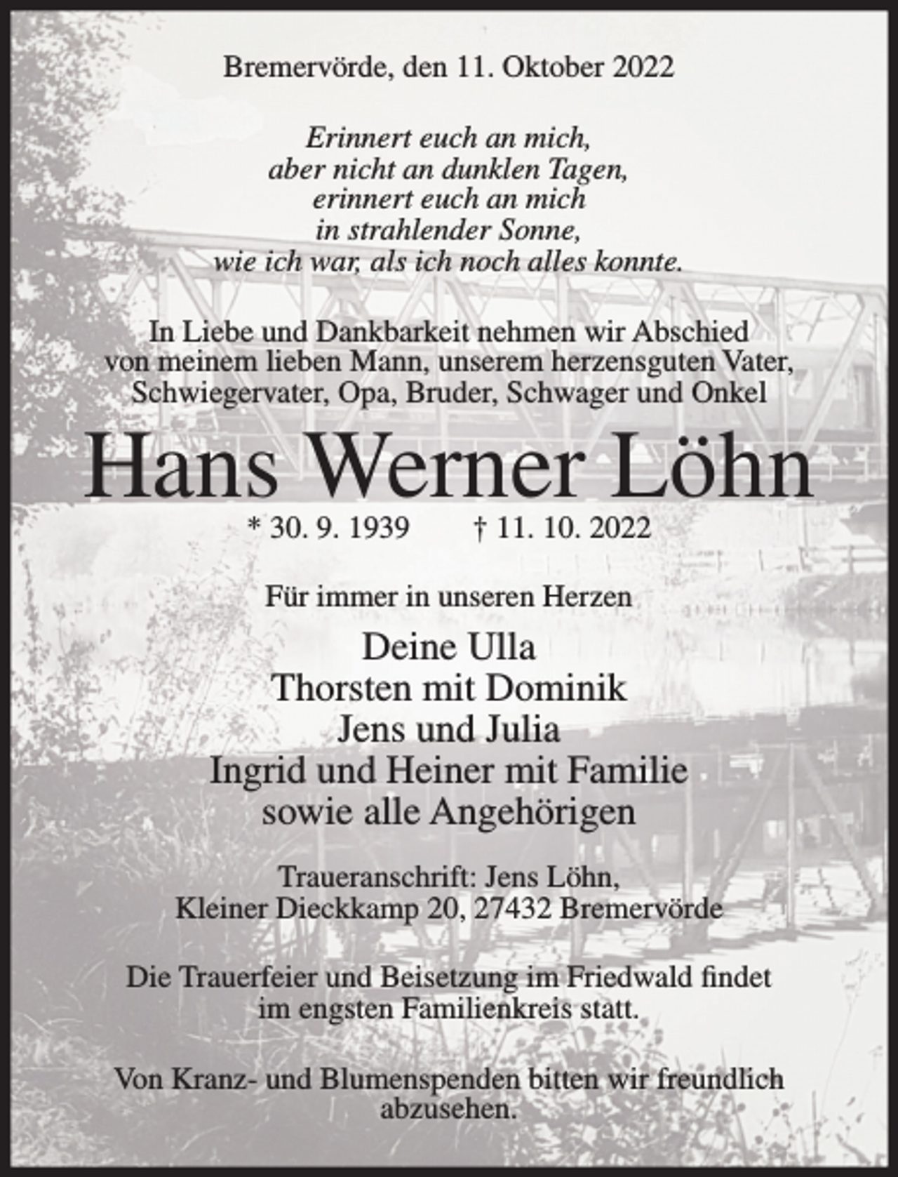 <p>Bremervörde, den 11. Oktober 2022<br />Erinnert euch an mich,<br />aber nicht an dunklen Tagen,<br />erinnert euch an mich<br />in strahlender Sonne,<br />wie ich war, als ich noch alles konnte.<br />In Liebe und Dankbarkeit nehmen wir Abschied<br />von meinem lieben Mann, unserem herzensguten Vater,<br />Schwiegervater, Opa, Bruder, Schwager und Onkel</p><p>Hans Werner Löhn<br />* 30. 9. 1939</p><p>† 11. 10. 2022</p><p>Für immer in unseren Herzen</p><p>Deine Ulla<br />Thorsten mit Dominik<br />Jens und Julia<br />Ingrid und Heiner mit Familie<br />sowie alle Angehörigen<br />Traueranschrift: Jens Löhn,<br />Kleiner Dieckkamp 20, 27432 Bremervörde<br />Die Trauerfeier und Beisetzung im Friedwald findet<br />im engsten Familienkreis statt.<br />Von Kranz- und Blumenspenden bitten wir freundlich<br />abzusehen.</p>