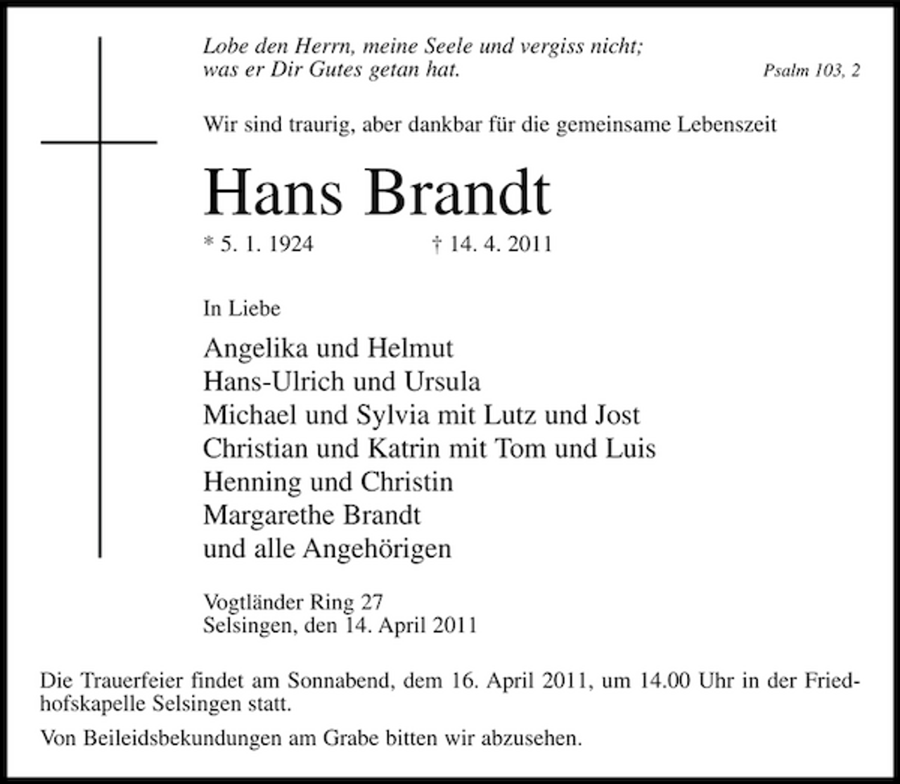 <p>Lobe den Herrn, meine Seele und vergiss nicht; was er Dir Gutes getan hat.</p><p>Psalm 103, 2</p><p>Wir sind traurig, aber dankbar für die gemeinsame Lebenszeit</p><p>Hans Brandt<br />* 5. 1. 1924 In Liebe † 14. 4. 2011</p><p>Angelika und Helmut Hans-Ulrich und Ursula Michael und Sylvia mit Lutz und Jost Christian und Katrin mit Tom und Luis Henning und Christin Margarethe Brandt und alle Angehörigen<br />Vogtländer Ring 27 Selsingen, den 14. April 2011 Die Trauerfeier findet am Sonnabend, dem 16. April 2011, um 14.00 Uhr in der Friedhofskapelle Selsingen statt. Von Beileidsbekundungen am Grabe bitten wir abzusehen.</p>
