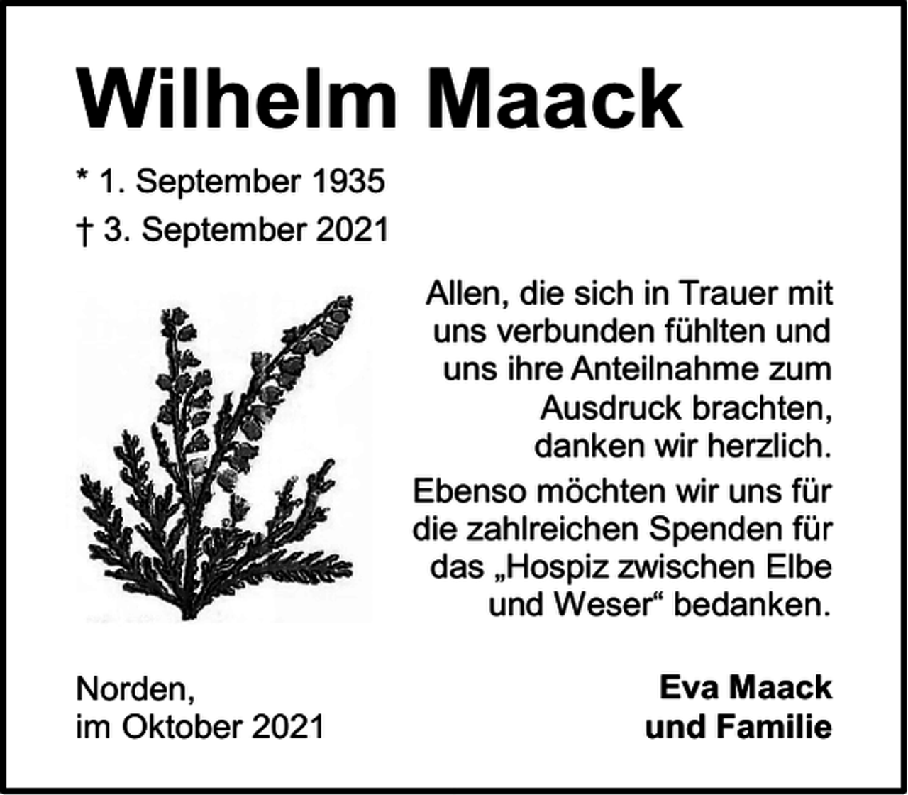 <p>Wilhelm Maack<br />* 1. September 1935<br />† 3. September 2021<br />Allen, die sich in Trauer mit<br />uns verbunden fühlten und<br />uns ihre Anteilnahme zum<br />Ausdruck brachten,<br />danken wir herzlich.<br />Ebenso möchten wir uns für<br />die zahlreichen Spenden für<br />das „Hospiz zwischen Elbe<br />und Weser“ bedanken.<br />Norden,<br />im Oktober 2021</p><p>Eva Maack<br />und Familie</p>