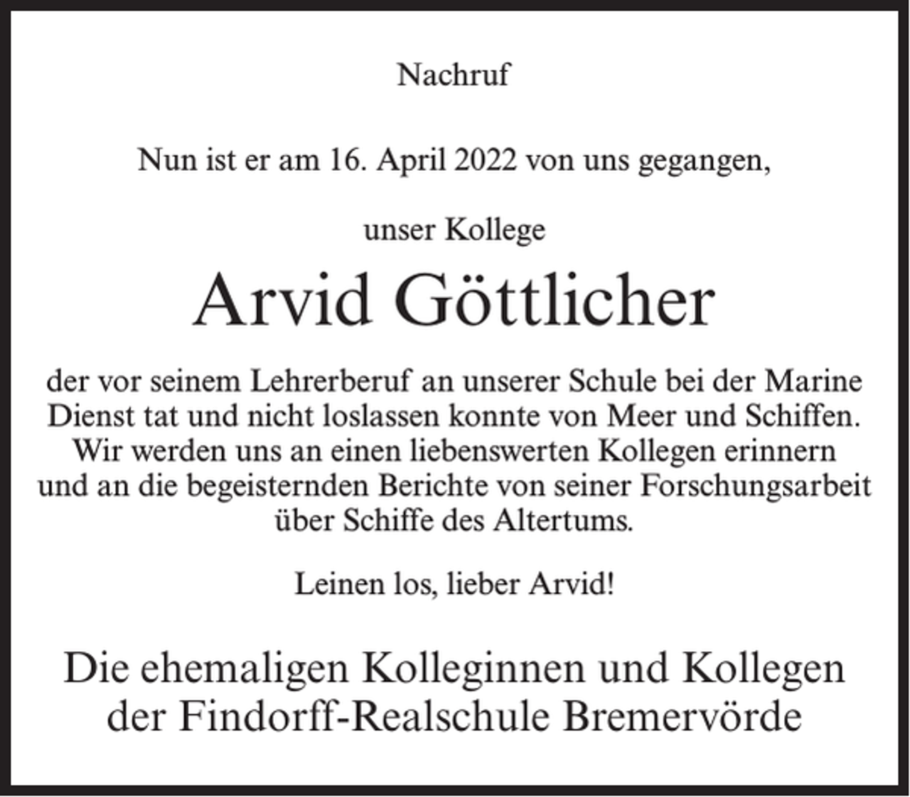 <p>Nachruf<br />Nun ist er am 16. April 2022 von uns gegangen,<br />unser Kollege</p><p>Arvid Göttlicher<br />der vor seinem Lehrerberuf an unserer Schule bei der Marine<br />Dienst tat und nicht loslassen konnte von Meer und Schiffen.<br />Wir werden uns an einen liebenswerten Kollegen erinnern<br />und an die begeisternden Berichte von seiner Forschungsarbeit<br />über Schiffe des Altertums.<br />Leinen los, lieber Arvid!</p><p>Die ehemaligen Kolleginnen und Kollegen<br />der Findorff-Realschule Bremervörde</p>