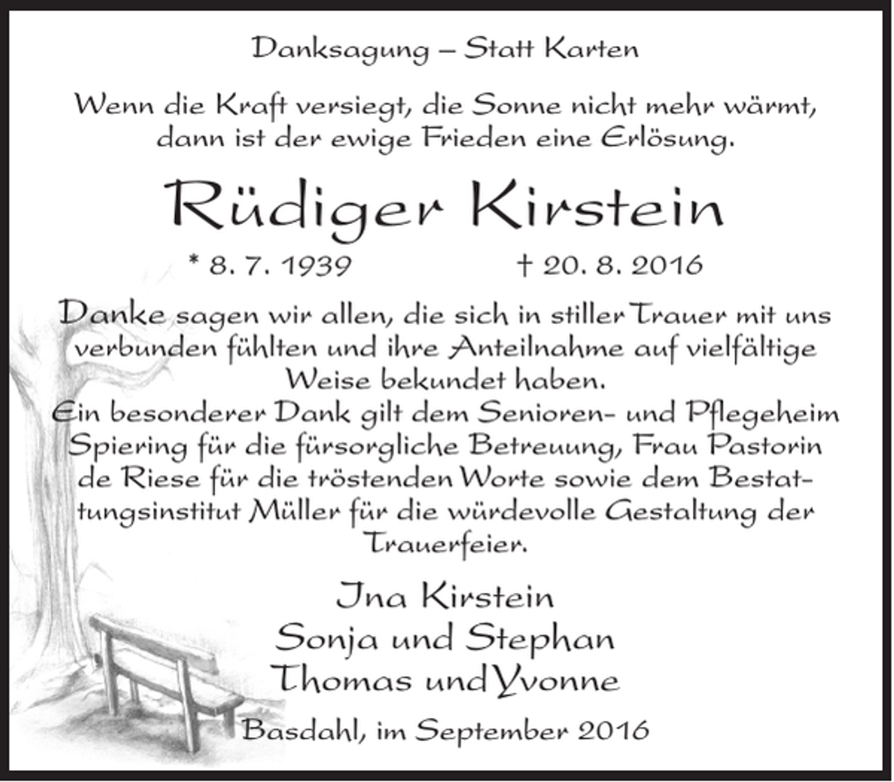 <p>Danksagung – Statt Karten<br />Wenn die Kraft versiegt, die Sonne nicht mehr wärmt,<br />dann ist der ewige Frieden eine Erlösung.</p><p>Rüdiger Kirstein<br />* 8. 7. 1939</p><p>† 20. 8. 2016</p><p>Danke sagen wir allen, die sich in stiller Trauer mit uns</p><p>verbunden fühlten und ihre Anteilnahme auf vielfältige<br />Weise bekundet haben.<br />Ein besonderer Dank gilt dem Senioren- und Pflegeheim<br />Spiering für die fürsorgliche Betreuung, Frau Pastorin<br />de Riese für die tröstenden Worte sowie dem Bestattungsinstitut Müller für die würdevolle Gestaltung der<br />Trauerfeier.</p><p>Ina Kirstein<br />Sonja und Stephan<br />Thomas und Yvonne<br />Basdahl, im September 2016</p>