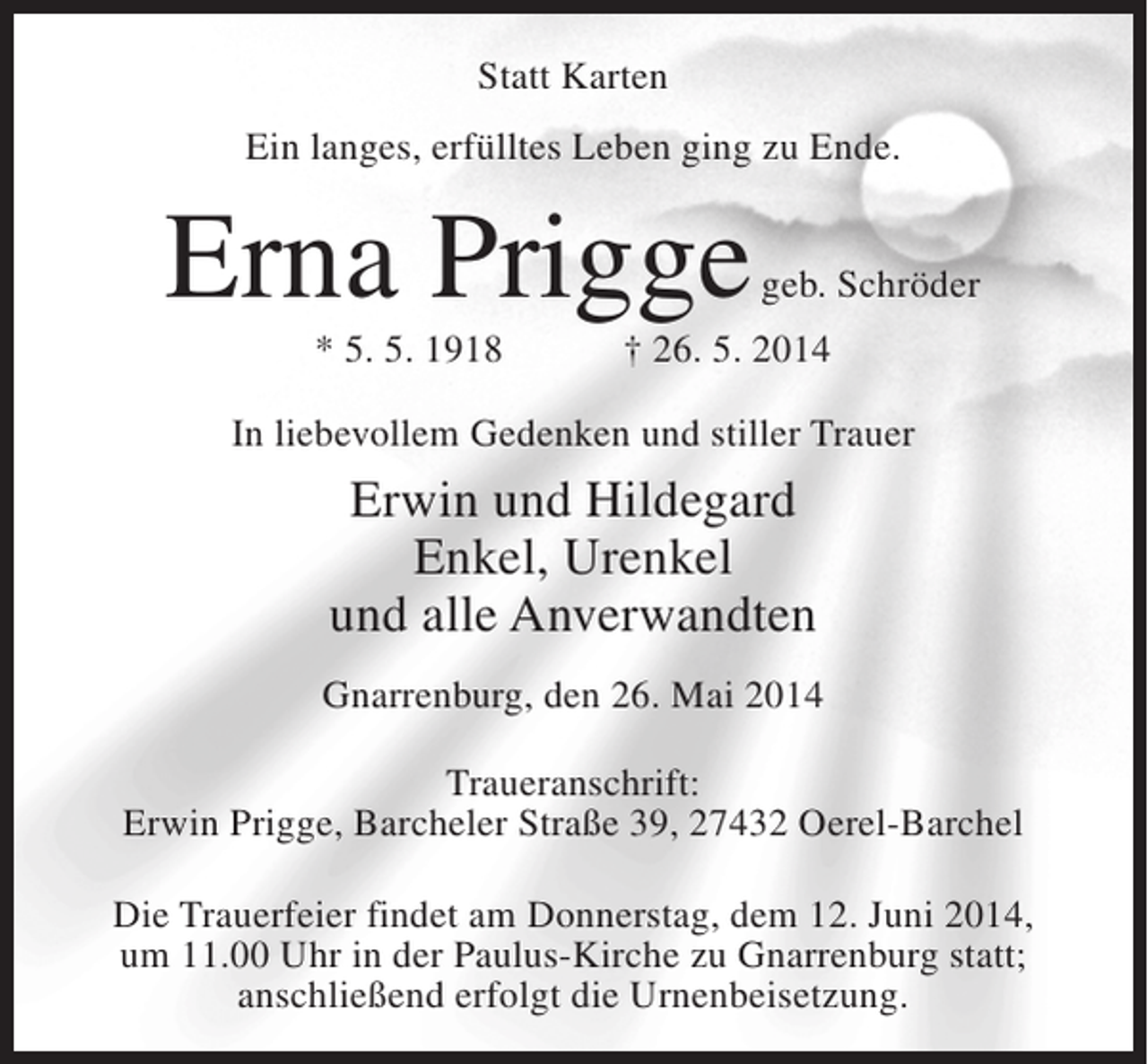 <p>Statt Karten<br />Ein langes, erfülltes Leben ging zu Ende.</p><p>Erna Prigge</p><p>geb. Schröder</p><p>* 5. 5. 1918 † 26. 5. 2014<br />In liebevollem Gedenken und stiller Trauer</p><p>Erwin und Hildegard<br />Enkel, Urenkel<br />und alle Anverwandten<br />Gnarrenburg, den 26. Mai 2014<br />Traueranschrift:<br />Erwin Prigge, Barcheler Straße 39, 27432 Oerel-Barchel<br />Die Trauerfeier findet am Donnerstag, dem 12. Juni 2014,<br />um 11.00 Uhr in der Paulus-Kirche zu Gnarrenburg statt;<br />anschließend erfolgt die Urnenbeisetzung.</p>