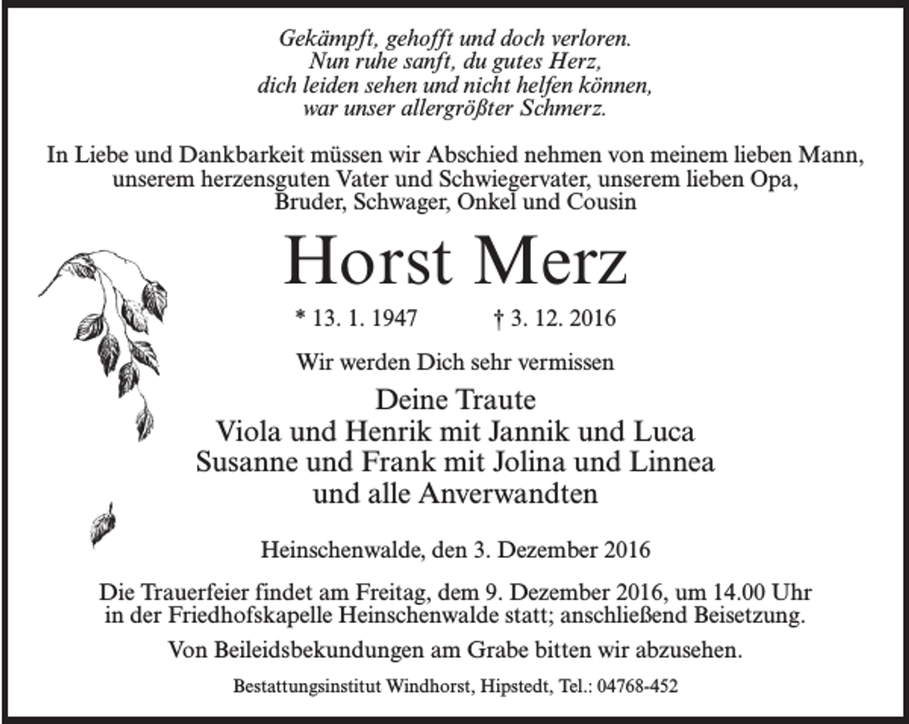 <p>Gekämpft, gehofft und doch verloren.<br />Nun ruhe sanft, du gutes Herz,<br />dich leiden sehen und nicht helfen können,<br />war unser allergrößter Schmerz.<br />In Liebe und Dankbarkeit müssen wir Abschied nehmen von meinem lieben Mann,<br />unserem herzensguten Vater und Schwiegervater, unserem lieben Opa,<br />Bruder, Schwager, Onkel und Cousin</p><p>Horst Merz<br />* 13. 1. 1947 † 3. 12. 2016<br />Wir werden Dich sehr vermissen</p><p>Deine Traute<br />Viola und Henrik mit Jannik und Luca<br />Susanne und Frank mit Jolina und Linnea<br />und alle Anverwandten<br />Heinschenwalde, den 3. Dezember 2016<br />Die Trauerfeier findet am Freitag, dem 9. Dezember 2016, um 14.00 Uhr<br />in der Friedhofskapelle Heinschenwalde statt; anschließend Beisetzung.<br />Von Beileidsbekundungen am Grabe bitten wir abzusehen.<br />Bestattungsinstitut Windhorst, Hipstedt, Tel.: 04768-452</p>