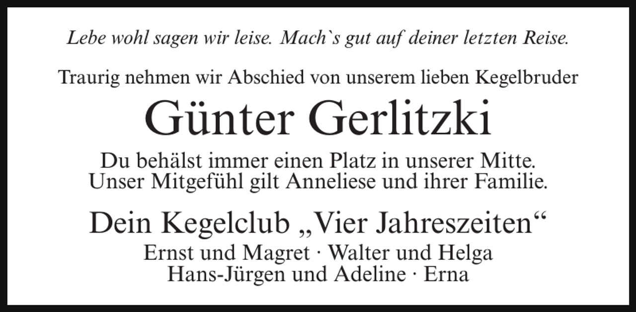 <p>Lebe wohl sagen wir leise. Mach`s gut auf deiner letzten Reise.<br />Traurig nehmen wir Abschied von unserem lieben Kegelbruder</p><p>Günter Gerlitzki</p><p>Du behälst immer einen Platz in unserer Mitte.<br />Unser Mitgefühl gilt Anneliese und ihrer Familie.</p><p>Dein Kegelclub „Vier Jahreszeiten“<br />Ernst und Magret · Walter und Helga<br />Hans-Jürgen und Adeline · Erna</p>