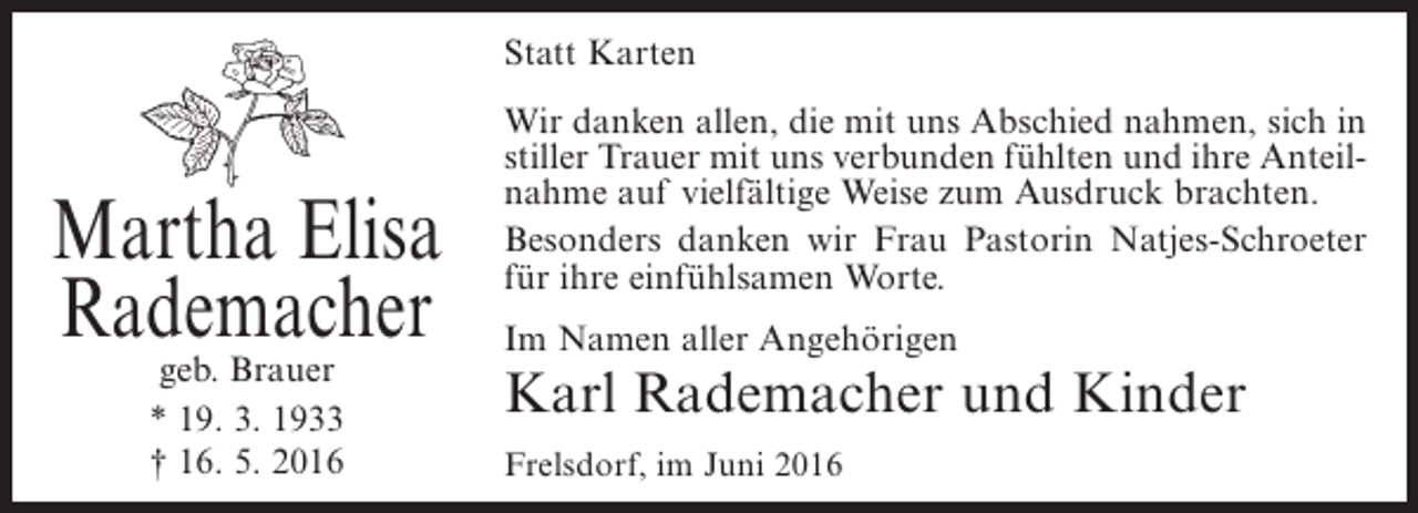 <p>Statt Karten</p><p>Martha Elisa<br />Rademacher<br />geb. Brauer<br />* 19. 3. 1933<br />† 16. 5. 2016</p><p>Wir danken allen, die mit uns Abschied nahmen, sich in<br />stiller Trauer mit uns verbunden fühlten und ihre Anteilnahme auf vielfältige Weise zum Ausdruck brachten.<br />Besonders danken wir Frau Pastorin Natjes-Schroeter<br />für ihre einfühlsamen Worte.<br />Im Namen aller Angehörigen</p><p>Karl Rademacher und Kinder<br />Frelsdorf, im Juni 2016</p>