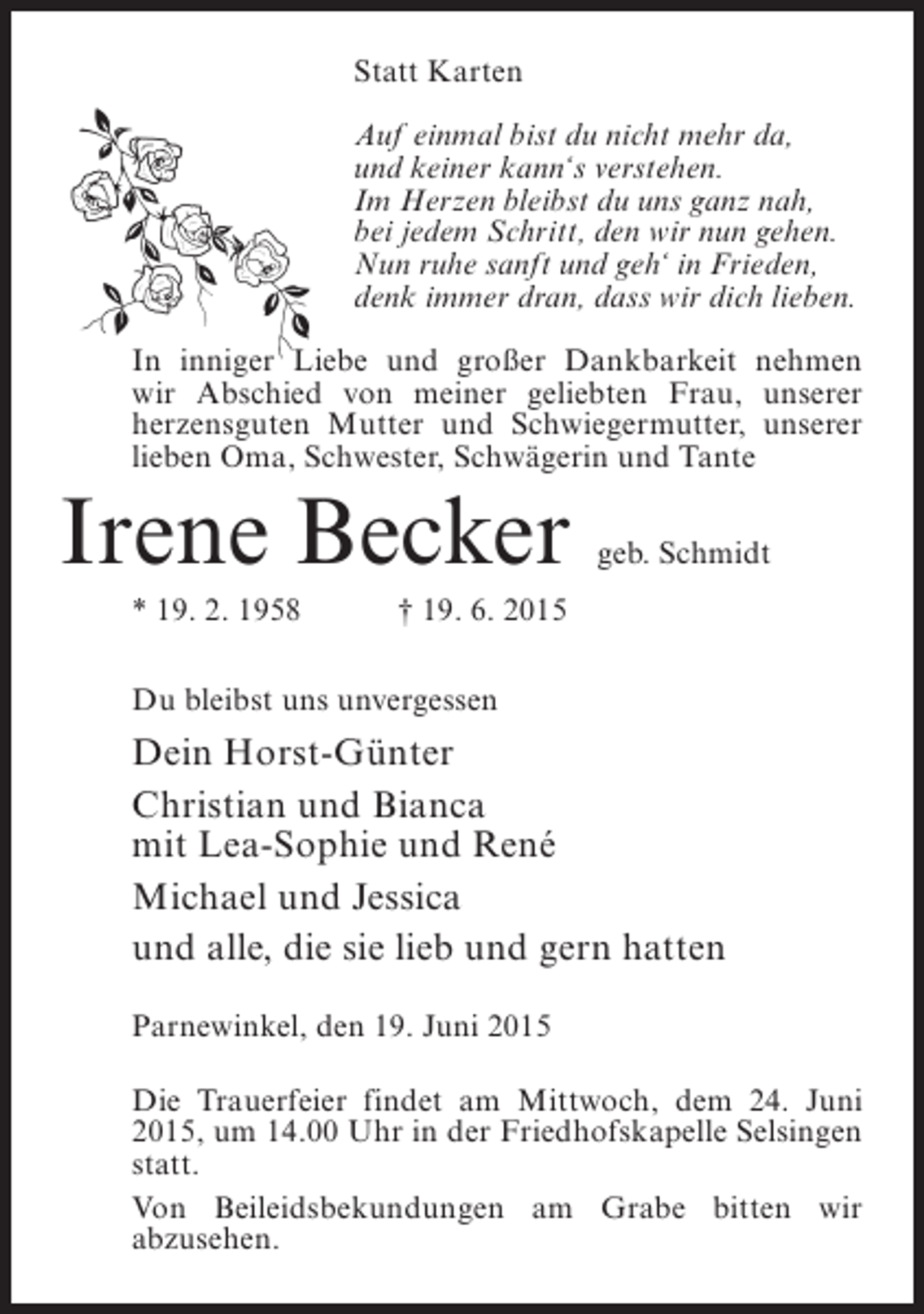 <p>Statt Karten<br />Auf einmal bist du nicht mehr da,<br />und keiner kann‘s verstehen.<br />Im Herzen bleibst du uns ganz nah,<br />bei jedem Schritt, den wir nun gehen.<br />Nun ruhe sanft und geh‘ in Frieden,<br />denk immer dran, dass wir dich lieben.<br />In inniger Liebe und großer Dankbarkeit nehmen<br />wir Abschied von meiner geliebten Frau, unserer<br />h<br />­ erzensguten Mutter und Schwiegermutter, unserer<br />lieben Oma, Schwester, Schwägerin und Tante</p><p>Irene Becker</p><p>geb. Schmidt</p><p>* 19. 2. 1958 † 19. 6. 2015<br />Du bleibst uns unvergessen</p><p>Dein Horst-Günter<br />Christian und Bianca<br />mit Lea-Sophie und René<br />Michael und Jessica<br />und alle, die sie lieb und gern hatten<br />Parnewinkel, den 19. Juni 2015<br />Die Trauerfeier findet am Mittwoch, dem 24. Juni<br />2015, um 14.00 Uhr in der Friedhofskapelle Selsingen<br />statt.<br />Von Beileidsbekundungen am Grabe bitten wir<br />a­ zusehen.<br />b</p>