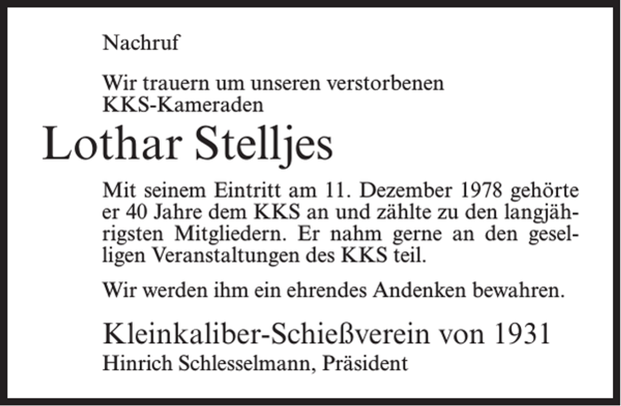 <p>Nachruf<br />Wir trauern um unseren verstorbenen<br />KKS-Kameraden</p><p>Lothar Stelljes</p><p>Mit seinem Eintritt am 11. Dezember 1978 gehörte<br />er 40 Jahre dem KKS an und zählte zu den langjährigsten Mitgliedern. Er nahm gerne an den geselligen Veranstaltungen des KKS teil.<br />Wir werden ihm ein ehrendes Andenken bewahren.</p><p>Kleinkaliber-Schießverein von 1931<br />Hinrich Schlesselmann, Präsident</p>