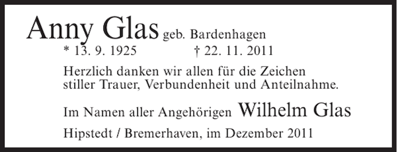 <p>Anny Glas geb. Bardenhagen</p><p>* 13. 9. 1925<br />† 22. 11. 2011<br />Herzlich danken wir allen für die Zeichen<br />stiller Trauer, Verbundenheit und Anteilnahme.<br />Im Namen aller Angehörigen</p><p>Wilhelm Glas</p><p>Hipstedt / Bremerhaven, im Dezember 2011</p>