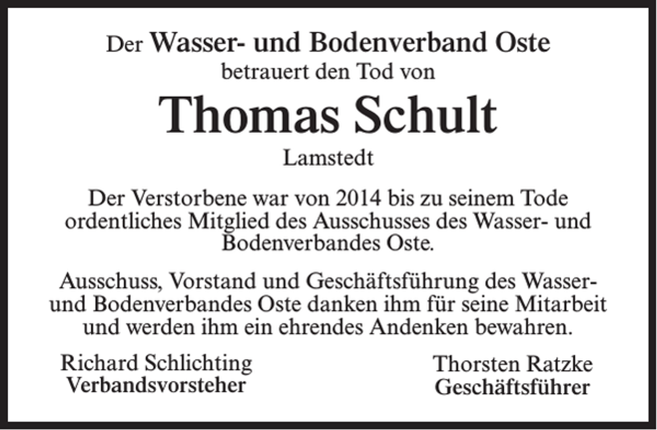 <p>Der Wasser- und Bodenverband<br />betrauert den Tod von</p><p>Oste</p><p>Thomas Schult<br />Lamstedt</p><p>Der Verstorbene war von 2014 bis zu seinem Tode<br />ordentliches Mitglied des Ausschusses des Wasser- und<br />Bodenverbandes Oste.<br />Ausschuss, Vorstand und Geschäftsführung des Wasserund Bodenverbandes Oste danken ihm für seine Mitarbeit<br />und werden ihm ein ehrendes Andenken bewahren.<br />Richard Schlichting<br />Verbandsvorsteher</p><p>Thorsten Ratzke<br />Geschäftsführer</p>