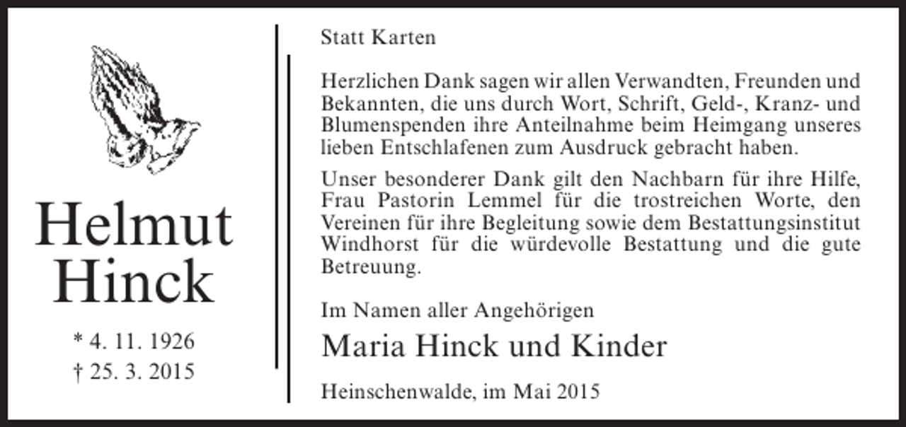 <p>Statt Karten</p><p>Helmut<br />Hinck<br />* 4. 11. 1926<br />† 25. 3. 2015</p><p>Herzlichen Dank sagen wir allen Verwandten, Freunden und<br />Bekannten, die uns durch Wort, Schrift, Geld-, Kranz- und<br />Blumenspenden ihre Anteilnahme beim Heimgang ­ nseres<br />u<br />lieben Entschlafenen zum Ausdruck gebracht haben.<br />Unser besonderer Dank gilt den Nachbarn für ihre ­ ilfe,<br />H<br />Frau Pastorin Lemmel für die trostreichen Worte, den<br />V<br />­ ereinen für ihre Begleitung sowie dem ­ estattungsinstitut<br />B<br />Windhorst für die würdevolle Bestattung und die gute<br />B<br />­ etreuung.<br />Im Namen aller Angehörigen</p><p>Maria Hinck und Kinder<br />Heinschenwalde, im Mai 2015</p>