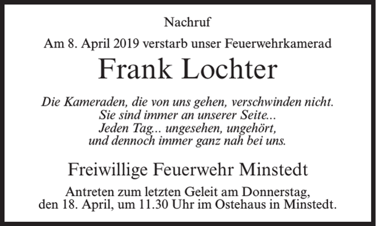 <p>Nachruf<br />Am 8. April 2019 verstarb unser Feuerwehrkamerad</p><p>Frank Lochter<br />Die Kameraden, die von uns gehen, verschwinden nicht.<br />Sie sind immer an unserer Seite...<br />Jeden Tag... ungesehen, ungehört,<br />und dennoch immer ganz nah bei uns.</p><p>Freiwillige Feuerwehr Minstedt<br />Antreten zum letzten Geleit am Donnerstag,<br />den 18. April, um 11.30 Uhr im Ostehaus in Minstedt.</p>