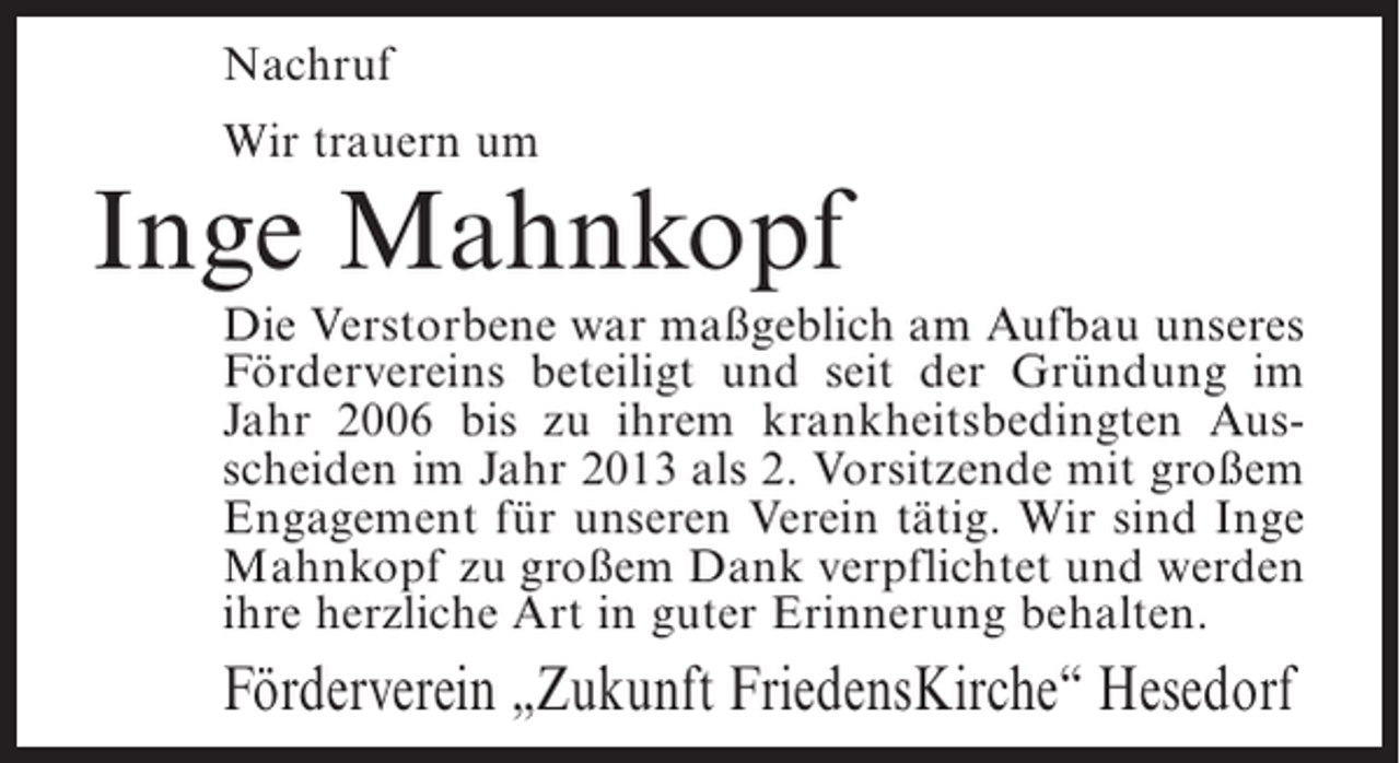 <p>Nachruf<br />Wir trauern um</p><p>Inge Mahnkopf</p><p>Die Verstorbene war maßgeblich am Aufbau unseres<br />Fördervereins beteiligt und seit der Gründung im<br />Jahr 2006 bis zu ihrem krankheitsbedingten Ausscheiden im Jahr 2013 als 2. Vorsitzende mit großem<br />Engagement für unseren Verein tätig. Wir sind Inge<br />Mahnkopf zu großem Dank verpflichtet und werden<br />ihre herzliche Art in guter Erinnerung behalten.</p><p>Förderverein „Zukunft FriedensKirche“ Hesedorf</p>
