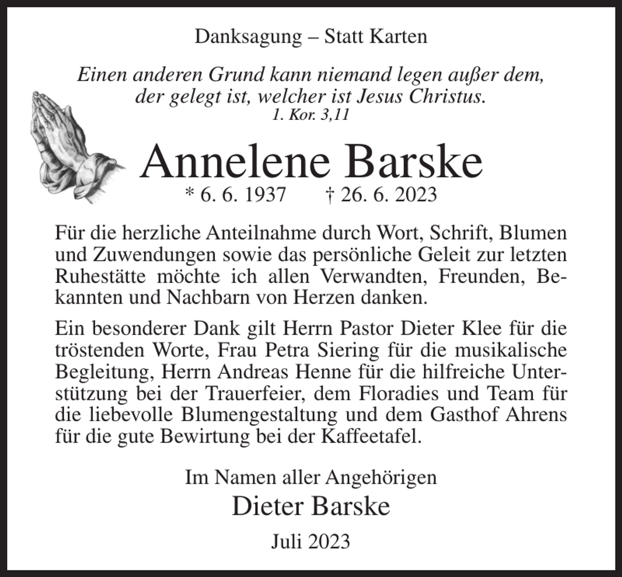 <p>Danksagung – Statt Karten<br />Einen anderen Grund kann niemand legen außer dem,<br />der gelegt ist, welcher ist Jesus Christus.<br />1. Kor. 3,11</p><p>Annelene<br />Barske<br />* 6. 6. 1937<br />† 26. 6. 2023<br />Für die herzliche Anteilnahme durch Wort, Schrift, Blumen<br />und Zuwendungen sowie das persönliche Geleit zur letzten<br />Ruhestätte möchte ich allen Verwandten, Freunden, Bekannten und Nachbarn von Herzen danken.<br />Ein besonderer Dank gilt Herrn Pastor Dieter Klee für die<br />tröstenden Worte, Frau Petra Siering für die musikalische<br />Begleitung, Herrn Andreas Henne für die hilfreiche Unterstützung bei der Trauerfeier, dem Floradies und Team für<br />die liebevolle Blumengestaltung und dem Gasthof Ahrens<br />für die gute Bewirtung bei der Kaffeetafel.<br />Im Namen aller Angehörigen</p><p>Dieter Barske<br />Juli 2023</p>