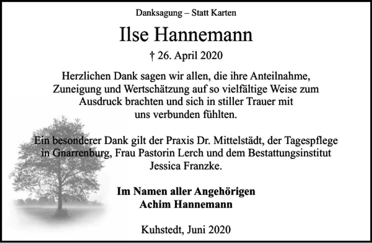 <p>Danksagung – Statt Karten</p><p>Ilse Hannemann<br />† 26. April 2020</p><p>Herzlichen Dank sagen wir allen, die ihre Anteilnahme,<br />Zuneigung und Wertschätzung auf so vielfältige Weise zum<br />Ausdruck brachten und sich in stiller Trauer mit<br />uns verbunden fühlten.<br />Ein besonderer Dank gilt der Praxis Dr. Mittelstädt, der Tagespflege<br />in Gnarrenburg, Frau Pastorin Lerch und dem Bestattungsinstitut<br />Jessica Franzke.<br />Im Namen aller Angehörigen<br />Achim Hannemann<br />Kuhstedt, Juni 2020</p>