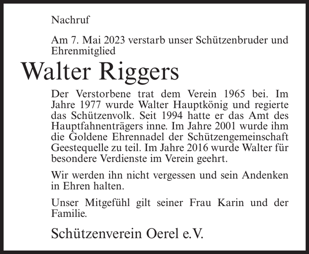 <p>Nachruf<br />Am 7. Mai 2023 verstarb unser Schützenbruder und<br />Ehrenmitglied</p><p>Walter Riggers</p><p>Der Verstorbene trat dem Verein 1965 bei. Im<br />Jahre 1977 wurde Walter Hauptkönig und regierte<br />das Schützenvolk. Seit 1994 hatte er das Amt des<br />Hauptfahnenträgers inne. Im Jahre 2001 wurde ihm<br />die Goldene Ehrennadel der Schützengemeinschaft<br />Geestequelle zu teil. Im Jahre 2016 wurde Walter für<br />besondere Verdienste im Verein geehrt.<br />Wir werden ihn nicht vergessen und sein Andenken<br />in Ehren halten.<br />Unser Mitgefühl gilt seiner Frau Karin und der<br />Familie.</p><p>Schützenverein Oerel e.V.</p>