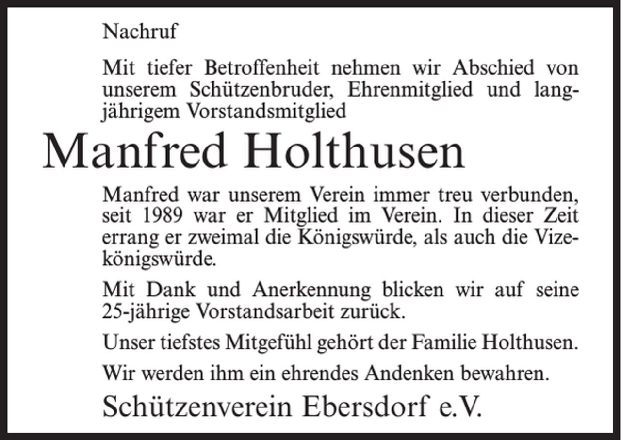 <p>Nachruf<br />Mit tiefer Betroffenheit nehmen wir Abschied von<br />unserem Schützenbruder, Ehrenmitglied und langjährigem Vorstandsmitglied</p><p>Manfred Holthusen</p><p>Manfred war unserem Verein immer treu verbunden,<br />seit 1989 war er Mitglied im Verein. In dieser Zeit<br />errang er zweimal die Königswürde, als auch die Vizekönigswürde.<br />Mit Dank und Anerkennung blicken wir auf seine<br />25-jährige Vorstandsarbeit zurück.<br />Unser tiefstes Mitgefühl gehört der Familie Holthusen.<br />Wir werden ihm ein ehrendes Andenken bewahren.</p><p>Schützenverein Ebersdorf e.V.</p>
