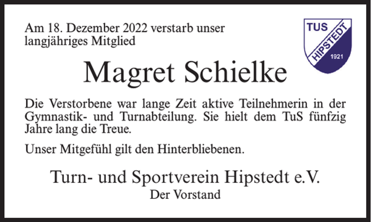<p>Am 18. Dezember 2022 verstarb unser<br />langjähriges Mitglied</p><p>Magret Schielke<br />Die Verstorbene war lange Zeit aktive Teilnehmerin in der<br />Gymnastik- und Turnabteilung. Sie hielt dem TuS fünfzig<br />Jahre lang die Treue.<br />Unser Mitgefühl gilt den Hinterbliebenen.</p><p>Turn- und Sportverein Hipstedt e.V.<br />Der Vorstand</p>