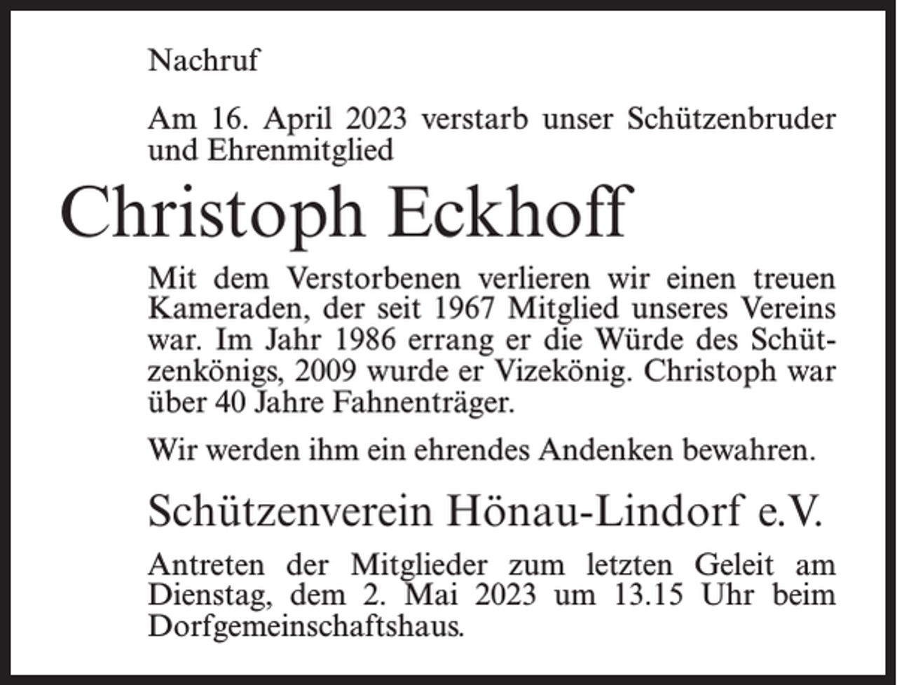 <p>Nachruf<br />Am 16. April 2023 verstarb unser Schützenbruder<br />und Ehrenmitglied</p><p>Christoph Eckhoff<br />Mit dem Verstorbenen verlieren wir einen treuen<br />Kameraden, der seit 1967 Mitglied unseres Vereins<br />war. Im Jahr 1986 errang er die Würde des Schützenkönigs, 2009 wurde er Vizekönig. Christoph war<br />über 40 Jahre Fahnenträger.<br />Wir werden ihm ein ehrendes Andenken bewahren.</p><p>Schützenverein Hönau-Lindorf e.V.<br />Antreten der Mitglieder zum letzten Geleit am<br />Dienstag, dem 2. Mai 2023 um 13.15 Uhr beim<br />Dorfgemeinschaftshaus.</p>