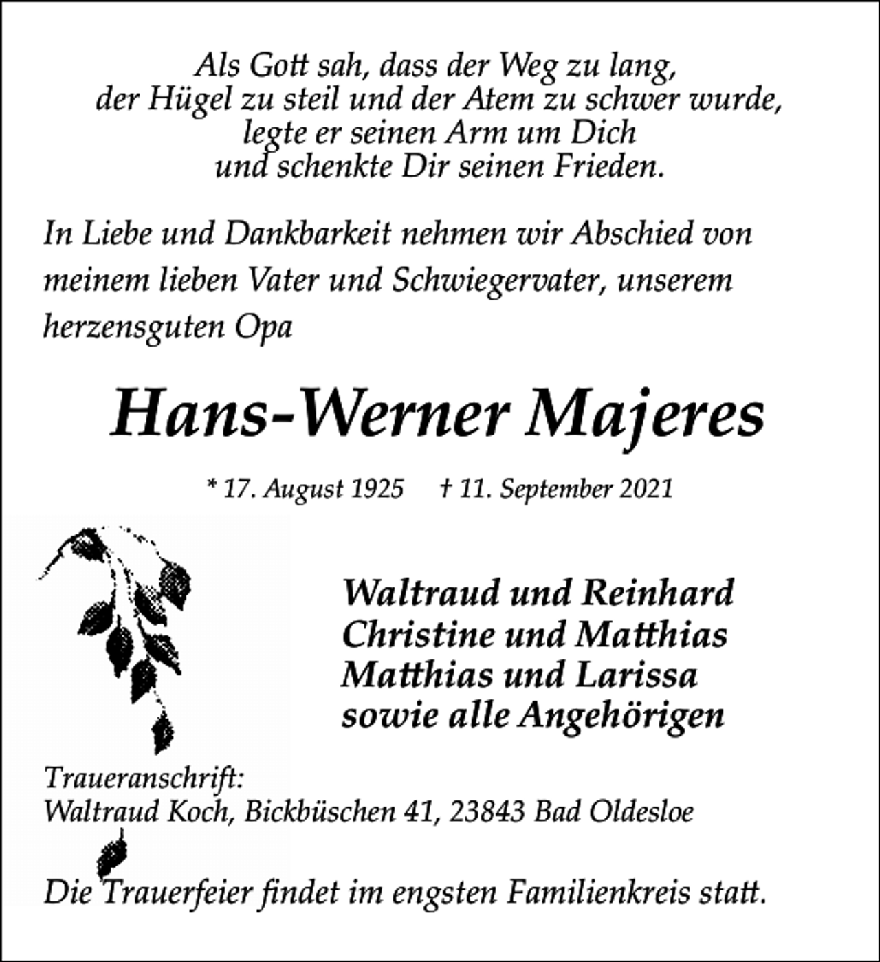 <p>Als Go� sah, dass der Weg zu lang,<br />der Hügel zu steil und der Atem zu schwer wurde,<br />legte er seinen Arm um Dich<br />und schenkte Dir seinen Frieden.<br />In Liebe und Dankbarkeit nehmen wir Abschied von<br />meinem lieben Vater und Schwiegervater, unserem<br />herzensguten Opa</p><p>Hans-Werner Majeres<br />* 17. August 1925</p><p>† 11. September 2021</p><p>Waltraud und Reinhard<br />Christine und Ma�hias<br />Ma�hias und Larissa<br />sowie alle Angehörigen<br />Traueranschrift:<br />Waltraud Koch, Bickbüschen 41, 23843 Bad Oldesloe</p><p>Die Trauerfeier ﬁndet im engsten Familienkreis sta�.</p>